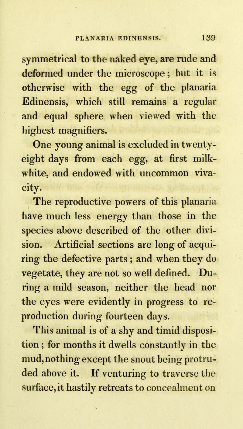 symmetrical to the naked eye, are rude and deformed under the microscope; but it is otherwise with the egg of the planaria Edinensis, which still remains a regular and equal sphere when viewed with the highest magnifiers. One young animal is excluded in twenty- eight days from each egg, at first milk- white, and endowed with uncommon viva- city. The reproductive powers of this planaria have much less energy than those in the species above described of the other divi- sion. Artificial sections are long of acqui- ring the defective parts ; and when they do vegetate, they are not so well defined. Du- ring a mild season, neither the head nor the eyes were evidently in progress to re- production during fourteen days. This animal is of a shy and timid disposi- tion ; for months it dwells constantly in the mud, nothing except the snout being protru- ded above it. If venturing to traverse the surface, it hastily retreats to concealment on