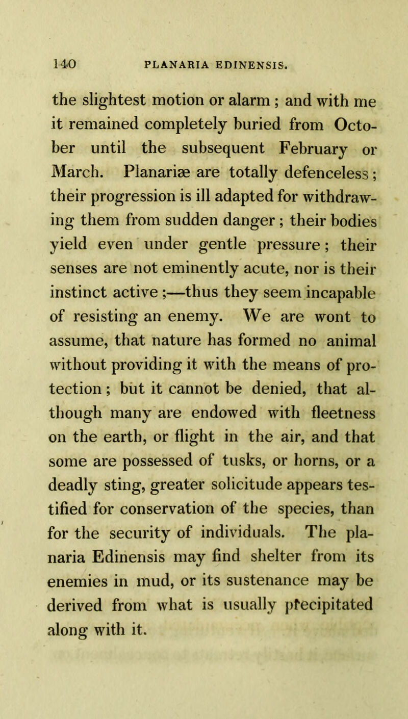 the slightest motion or alarm ; and with me it remained completely buried from Octo- ber until the subsequent February or March. Planarise are totally defenceless ; their progression is ill adapted for withdraw- ing them from sudden danger ; their bodies yield even under gentle pressure; their senses are not eminently acute, nor is their instinct active ;—thus they seem incapable of resisting an enemy. We are wont to assume, that nature has formed no animal without providing it with the means of pro- tection ; but it cannot be denied, that al- though many are endowed with fleetness on the earth, or flight in the air, and that some are possessed of tusks, or horns, or a deadly sting, greater solicitude appears tes- tified for conservation of the species, than for the security of individuals. The pla- naria Edinensis may find shelter from its enemies in mud, or its sustenance may be derived from what is usually precipitated along with it.