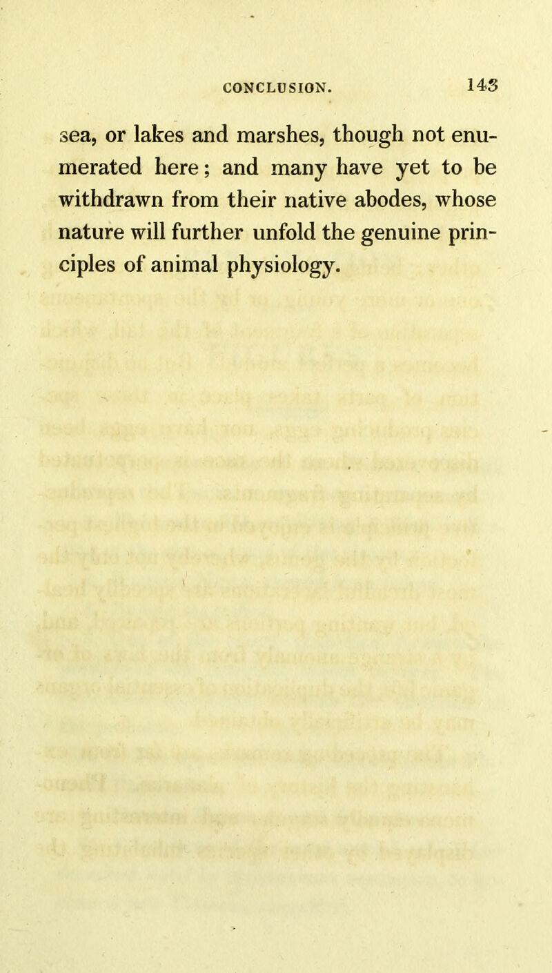 sea, or lakes and marshes, though not enu- merated here; and many have yet to be withdrawn from their native abodes, whose nature will further unfold the genuine prin- ciples of animal physiology.