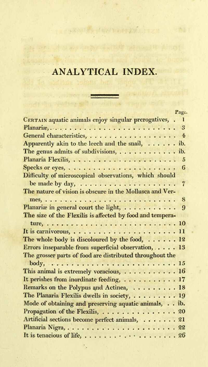ANALYTICAL INDEX. Pag^. Certain aquatic animals enjoy singular prerogatives, . 1 Planarise, 3 General characteristics, 4 Apparently akin to the leech and the snail, ib. The genus admits of subdivisions, ib. Planaria Flexilis, 5 Specks or eyes, 6 Difficulty of microscopical observations, which should be made by day, 7 The nature of vision is obscure in the Mollusca and Ver- mes, 8 Planarise in general court the light, 9 The size of the Flexilis is affected by food and tempera- ture, 10 It is carnivorous, 11 The whole body is discoloured by the food, 12 Errors inseparable from superficial observation, .... 13 The grosser parts of food are distributed throughout the body, . 15 This animal is extremely voracious, 16 It perishes from inordinate feeding, 17 Remarks on the Polypus and Actinea, 18 The Planaria Flexilis dwells in society, 19 Mode of obtaining and preserving aquatic animals, . . ib. Propagation of the Flexilis, 20 Artificial sections become perfect animals, 21 Planaria Nigra, 22 It is tenacious of life, - 26