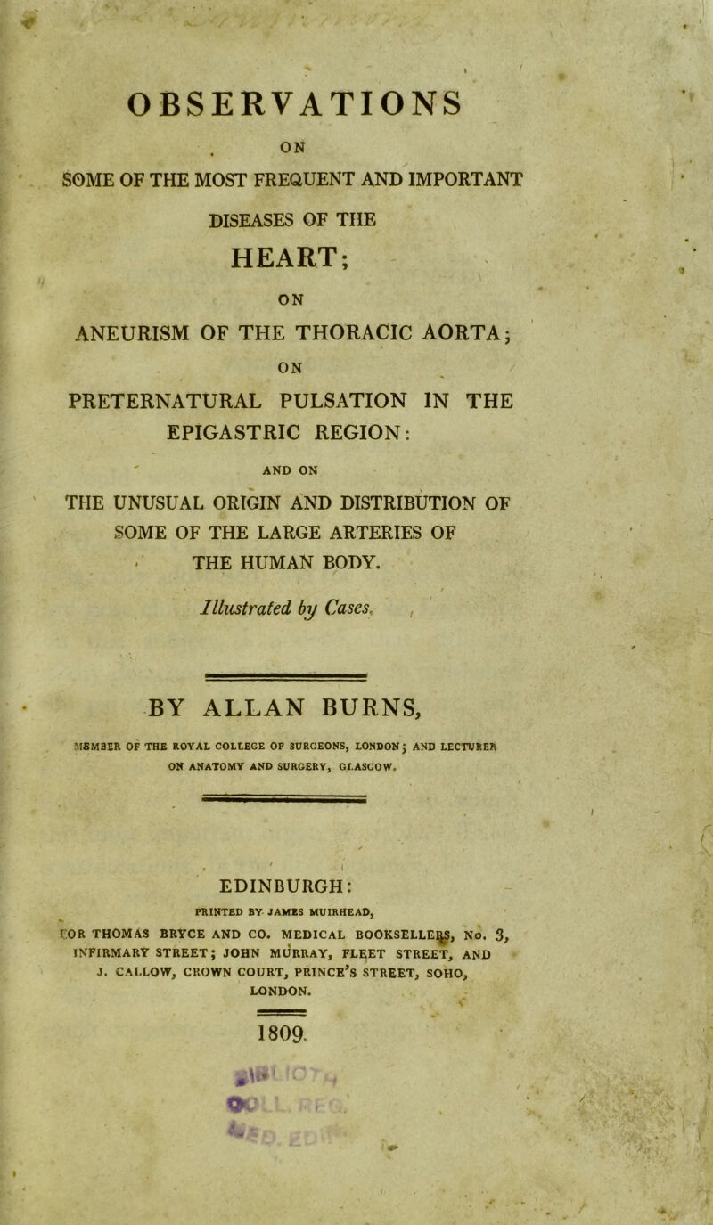 SOME OF THE MOST FREQUENT AND IMPORTANT DISEASES OF THE HEART; ON ANEURISM OF THE THORACIC AORTA; ON PRETERNATURAL PULSATION IN THE EPIGASTRIC REGION: AND ON THE UNUSUAL ORIGIN AND DISTRIBUTION OF SOME OF THE LARGE ARTERIES OF THE HUMAN BODY. • / Illustrated by Cases, , BY ALLAN BURNS, MSMBER OF THE ROYAL COLLEGE OF SURGEONS, LONDON J AND LECTURER ON ANATOMY AND SURGERY, GLASGOW. EDINBURGH: PRINTED BY- JAMES MUIRHEAD, r.OR THOMAS BRYCE AND CO. MEDICAL BOOKSELLER, No. 3 INFIRMARY STREET; JOHN MURRAY, FLEET STREET, AND J. CALLOW, CROWN COURT, PRINCESS STREET, SOHO, LONDON. 1809. 'f OQll.