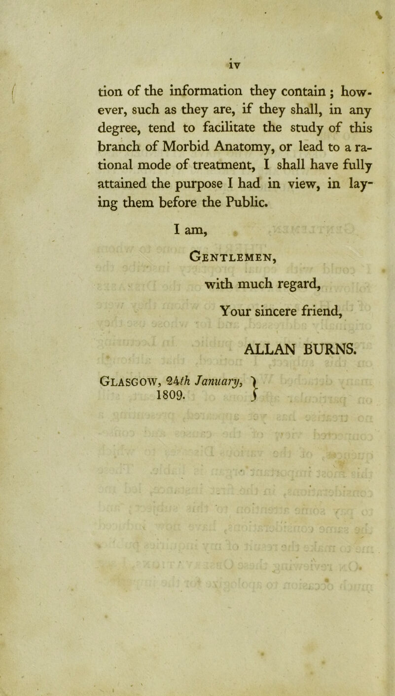 . ' IV tion of the information they contain ; how- ever, such as they are, if they shall, in any degree, tend to facilitate the study of this branch of Morbid Anatomy, or lead to a ra- tional mode of treatment, I shall have fully attained the purpose I had in view, in lay- ing them before the Public. I am, Gentlemen, with much regard. Your sincere friend, ' t \ ALLAN BURNS. Glasgow, January, ) 1809. S
