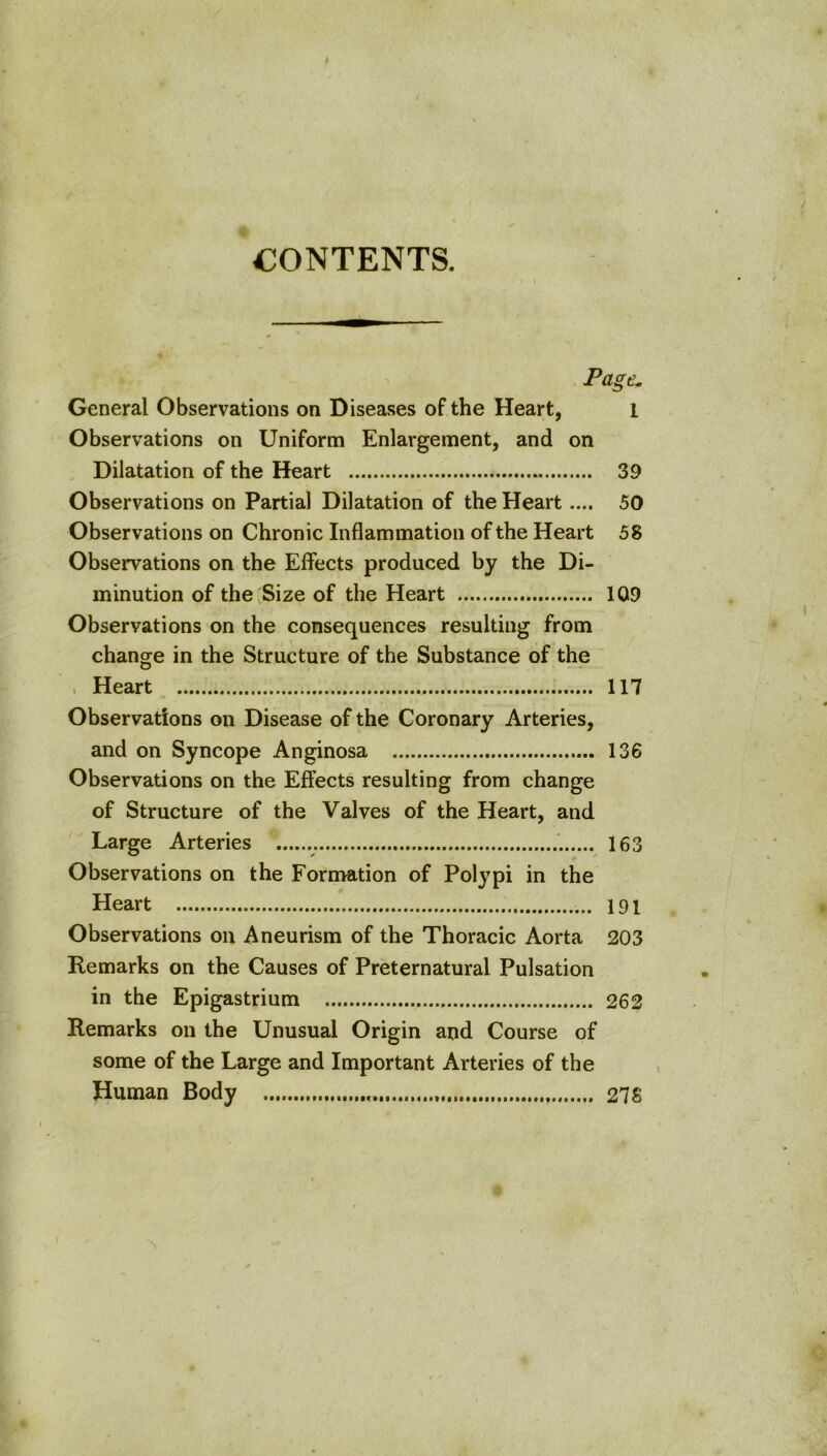 CONTENTS. Page. General Observations on Diseases of the Heart, i Observations on Uniform Enlargement, and on Dilatation of the Heart 39 Observations on Partial Dilatation of the Heart.... 50 Observations on Chronic Inflammation of the Heart 58 Observations on the Effects produced by the Di- minution of the Size of the Heart 109 Observations on the consequences resulting from change in the Structure of the Substance of the . Heart 117 Observations on Disease of the Coronary Arteries, and on Syncope Anginosa 136 Observations on the Effects resulting from change of Structure of the Valves of the Heart, and Large Arteries 163 Observations on the Fornvation of Polypi in the Heart 191 Observations on Aneurism of the Thoracic Aorta 203 Remarks on the Causes of Preternatural Pulsation in the Epigastrium 262 Remarks on the Unusual Origin and Course of some of the Large and Important Arteries of the Human Body 278