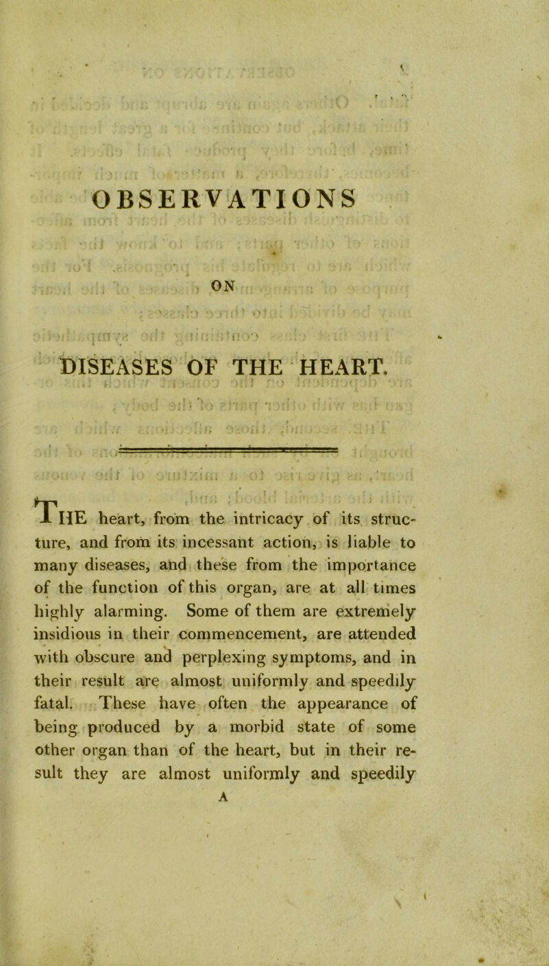 ON t'l ! . I: ' DISEASES OF THE HEART. > . -mIj t ^ *: i?i i ^ -a .. '1,1 • T < ’•• ' • > HE heart, from tVie intricacy of its struc- ture, and from its incessant action, as liable to many diseases, and these from the importance of the function of this organ, are at all times highly alarming. Some of them are extremely insidious in their commencement, are attended with obscure and perplexing symptoms, and in their result are almost uniformly and speedily fatal, r These have often the appearance of being produced by a morbid state of some other organ than of the heart, but in their re- sult they are almost uniformly and speedily A
