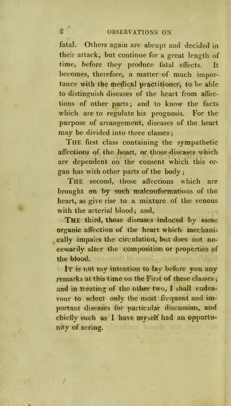 fatal. Others again are abrupt and decided in their attack, but continue for a great length of time, before they produce fatal effects. It becomes, therefore, a matter of much impor- tance with the medical practitioner, to be able to distinguish diseases of the heart from affec- tions of other parts; and to know the facts which are to regulate his prognosis. For the purpose of arrangement, diseases of the heart may be divided into three classes; The first class containing the sympathetic affections of the heart, or those diseases which are dependent on the consent which this or- gan has with other parts of the body; The second, those affections which are brought on by snch maiconformations of the heart, as give rise to a mixture of the venous with the arterial blood; and. The third, those diseases induced by some organic affection of the lieart which mechani- ^caliy impairs the circulation, hut does not ne- cessarily alter the composition or properties of the blood. • It is not my intention to lay before you any remarks at this time on the First of these classes; and in tieating of the otiier tivo, I shall endea- vour to select only the most frequent and im- portant diseases for particular discussion, and chiefly such as I have myself had an opportu- , nity of seeing.