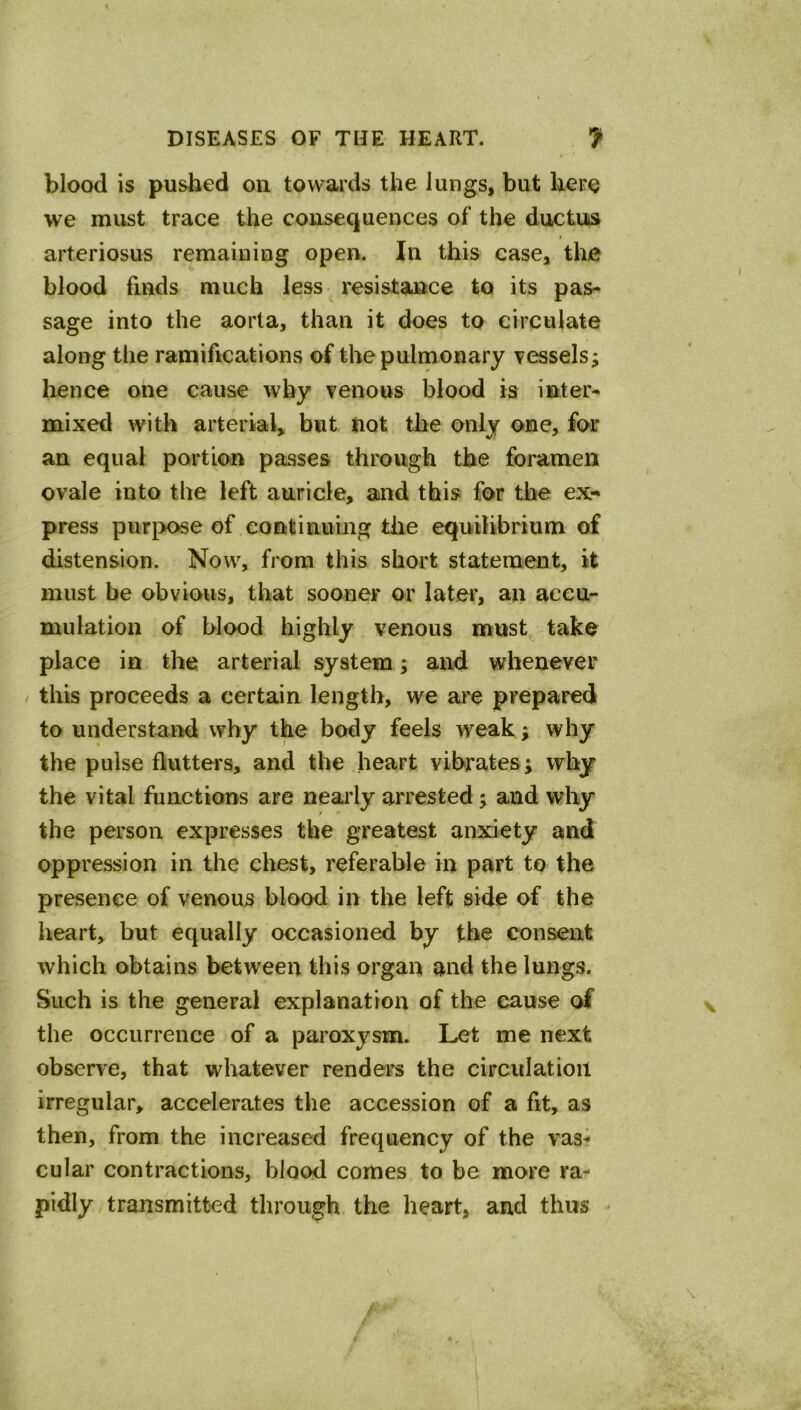 blood is pushed on towards the lungs, but kero we must trace the consequences of the ductus t arteriosus remaining open. In this case, the blood finds much less resistance to its pas^ sage into the aorta, than it does to circulate along the ramifications of the pulmonary vessels; hence one cause why venous blood ia inter- mixed with arterial, but not the only one, for an equal portion passes through the foramen ovale into the left auricle, and this for the ex-* press purpose of continuing the equilibrium of distension. Now, from this short statement, it must be obvious, that sooner or later, an accu- mulation of blood highly venous must take place in the arterial system; and whenever / this proceeds a certain length, we are prepared to understand why the body feels weak ; why the pulse flutters, and the heart vibrates; why the vital functions are nearly arrested; and why the person expresses the greatest anxiety and oppression in the chest, referable in part to the presence of venous blood in the left side of the heart, but equally occasioned by the consent which obtains between this organ and the lungs. Such is the general explanation of the cause of the occurrence of a paroxysm. Let me next observe, that whatever renders the circulation irregular, accelerates the accession of a fit, as then, from the increased frequency of the vas- cular contractions, blood comes to be more ra- pidly transmitted through the heart, and thus -
