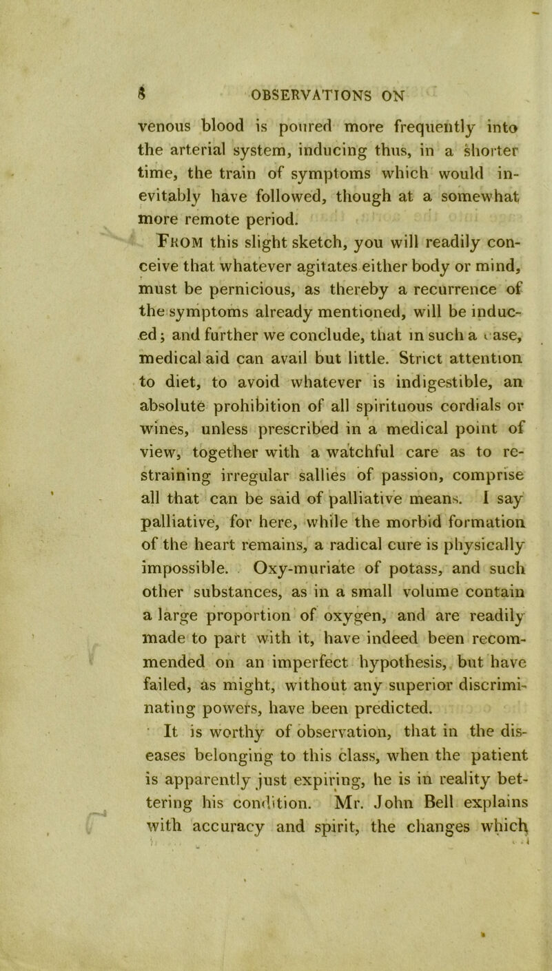 venous blood is poured more frequently into the arterial system, inducing thus, in a Miorter time, the train of symptoms which would in- evitably have followed, though at a somewhat more remote period. Pkom this slight sketch, you will readily con- ceive that whatever agitates either body or mind, must be pernicious, as thereby a recurrence of the symptoms already mentioned, will be induc- ed ; and further we conclude, that m such a rase, medical aid can avail but little. Strict attention to diet, to avoid whatever is indigestible, an absolute prohibition of all spirituous cordials or wines, unless prescribed in a medical point of view, together with a watchful care as to re- straining irregular sallies of passion, comprise all that can be said of palliative means. I say palliative, for here, -while the morbid formation of the heart remains, a radical cure is physically impossible. Oxy-muriate of potass, and such other substances, as in a small volume contain a large proportion of oxygen, and are readily made to part with it, have indeed been recom- mended on an imperfect hypothesis, but have failed, as might, without any superior discrimi- nating powers, have been predicted. ■ It is worthy of observation, that in the dis- eases belonging to this class, when the patient is apparently just expiring, he is in reality bet- tering his condition. Mr. John Bell explains with accuracy and spirit, the changes which