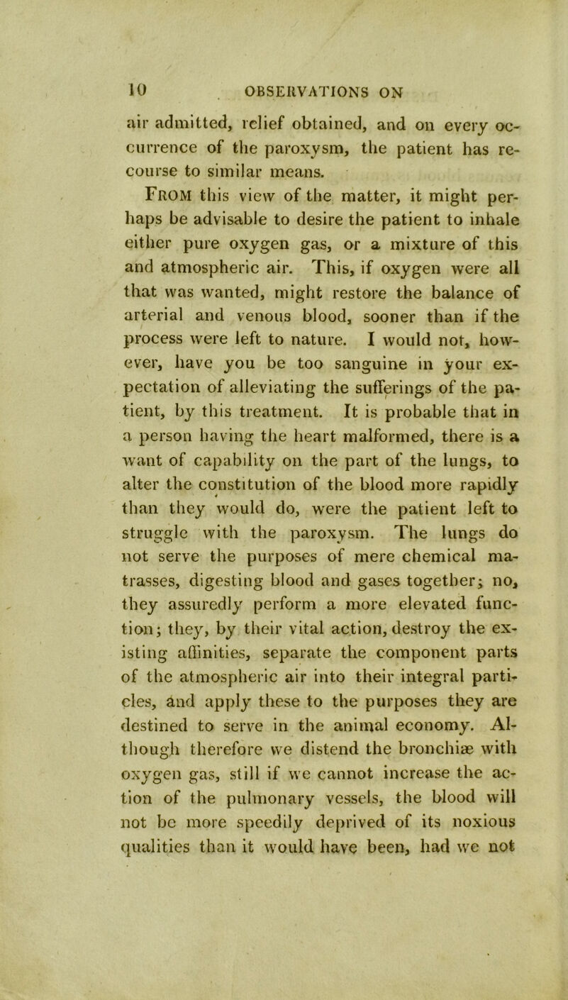 air admitted, relief obtained, and on every oc- currence of the paroxysm, the patient has re- course to similar means. From this view of the matter, it might per- haps be advisable to desire the patient to inhale either pure oxygen gas, or a mixture of this and atmospheric air. This, if oxygen were all that was wanted, might restore the balance of arterial and venous blood, sooner than if the process were left to nature. I would not, how- ever, have you be too sanguine in your ex- . pectation of alleviating the sufferings of the pa- tient, by this treatment. It is probable that in a person having the heart malformed, there is a want of capability on the part of the lungs, to alter the constitution of the blood more rapidly than they would do, were the patient left to struggle with the paroxysm. The lungs do not serve the purposes of mere chemical ma- trasses, digesting blood and gases together; no, they assuredly perform a more elevated func- tion; they, by their vital action, destroy the ex- isting affinities, separate the component parts of the atmospheric air into their integral parti- cles, and apply these to the purposes they are destined to serve in the animal economy. Al- though therefore we distend the bronchiae with oxygen gas, still if we cannot increase the ac- tion of the pulmonary vessels, the blood will not be more speedily deprived of its noxious qualities than it would have been, had \ve not