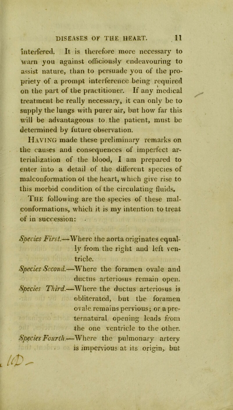 interfered. It is therefore more necessary to warn you against officiously endeavouring to assist nature, than to persuade you of the pro- priety of a prompt interference being required on the part of the practitioner. If any medical treatment be really necessary, it can only be to supply the lungs with purer air, but how far this will be advantageous to the patient, must be determined by future observation. Having made these preliminary remarks on the causes and consequences of imperfect ar- terialization of the blood, I am prepared to enter into a detail of the ditferent species of malconformation ol the heart, which give rise to this morbid condition of the circulating fluids. The following are the species of these mal- conformations, which it is my intention to treat of in succession: I I Species First.—Where the aorta originates equal- ly’ from the riglit and left ven- tricle. Species Second.—Where the foramen ovale and ductus arteriosus remain open. Species Third.—Where the ductus arteriosus is obliterated, but the foramen ovale remains pervious; or a pre- ternatural opening leads from the one ventricle to the other. Species Fourth.—Where the pulmonary artery « is impervious at its origin, but