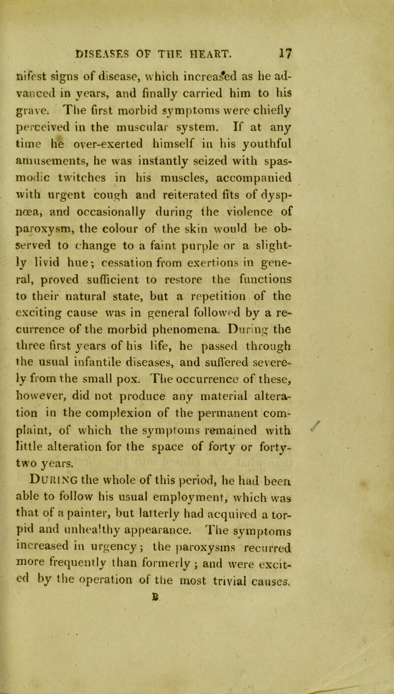 nifpst signs of disease, which increased as he ad- vanced in years, and finally carried him to his grave. The first morbid symptoms were chiefly perceived in the muscular system. If at any time he over-exerted himself in his youthful amusements, he was instantly seized with spas- modic twitches in his muscles, accompanied with urgent cough and reiterated fits of dysp- noea, and occasionally during the violence of paroxysm, the colour of the skin would be ob- > . served to change to a faint purple or a slight- ly livid hue; cessation from exertions in gene- ral, proved sufficient to restore the functions to their natural state, but a repetition of the exciting cause was in general followed by a re- currence of the morbid phenomena. During the three first years of his life, he passed through the usual infantile diseases, and suffered severe- ly from the small pox. The occurrence of these, however, did not produce any material altera- tion in the complexion of the permanent com- plaint, of which the symptoms remained with little alteration for the space of forty or forty- two years. During the whole of this period, he had been able to follow his usual employment, which was that of a painter, but latterly had acquired a tor- pid and unhealthy appearance. The symptoms increased in urgency; the paroxysms recurred more frequently than formerly; and were excit- ed by the operation of the most trivial causes. B