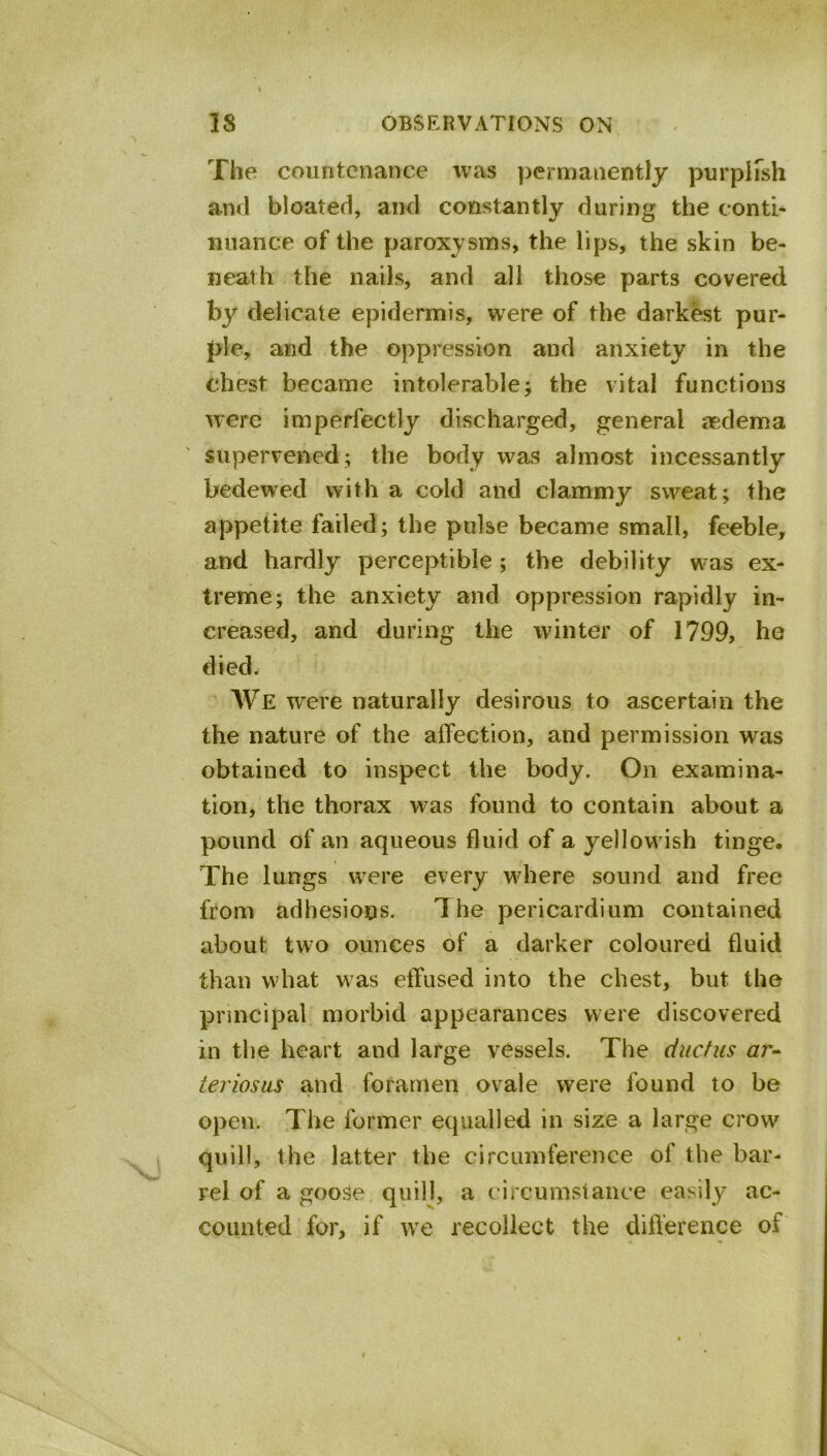 The countenance was permanently purplfsh and bloated, and constantly during the conti- nuance of the paroxysms, the lips, the skin be- neath the nails, and all those parts covered by delicate epidermis, were of the darkest pur- ple, and the oppression and anxiety in the chest became intolerable; the vital functions were imperfectly discharged, general aedema supervened; the body was almost incessantly bedewed with a cold and clammy sweat; the appetite failed; the pulse became small, feeble, and hardly perceptible; the debility was ex- treme; the anxiety and oppression rapidly in- creased, and during the winter of 1799, he died. We were naturally desirous to ascertain the the nature of the affection, and permission was obtained to inspect the body. On examina- tion, the thorax was found to contain about a pound of an aqueous fluid of a yellowish tinge. The lungs were every where sound and free from adhesions. 'The pericardium contained about two ounces of a darker coloured fluid than what was effused into the chest, but the principal morbid appearances were discovered in the heart and large vessels. The ductus ar^^ ieriosas and foramen ovale were found to be open. The former equalled in size a large crow quill, the latter the circumference of the bar- rel of a goose quill, a circumstance easi ly ac- counted for, if we recollect the dift'erence of