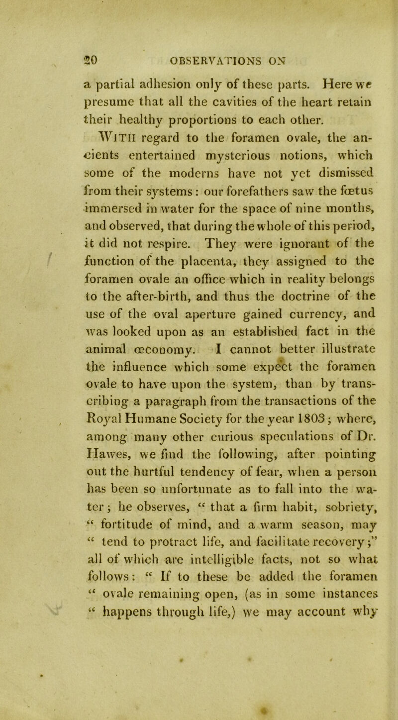 A a partial adhesion only of these parts. Here wc presume that all the cavities of the heart retain their healthy proportions to each other. With regard to the foramen ovale, the an- cients entertained mysterious notions, whieh some of the moderns have not yet dismissed from their systems : our forefathers saw the foetus immersed in water for the space of nine months, and observed, that during the whole of this period, it did not respire. They w^ere ignorant of the function of the placenta, they assigned to the foramen ovale an office which in reality belongs to the after-birth, and thus the doctrine of the use of the oval aperture gained currency, and Avas looked upon as an established fact in the animal (economy. I cannot better illustrate the influence which some expect the foramen ovale to have upon the system, than by trans- cribing a paragraph from the transactions of the Royal Humane Society for the year 1803; where, among many other curious speculations of Dr. Hawes, we find the following, after pointing out the hurtful tendency of fear, when a person has been so unfortunate as to fall into the wa- ter; he observes, “ that a firm habit, sobriety, “ fortitude of mind, and a warm season, may “ tend to protract life, and facilitate recovery all of which are intelligible facts, not so what follows: “ If to these be added the foramen “ ovale remaining open, (as in some instances happens through life,) we may account why