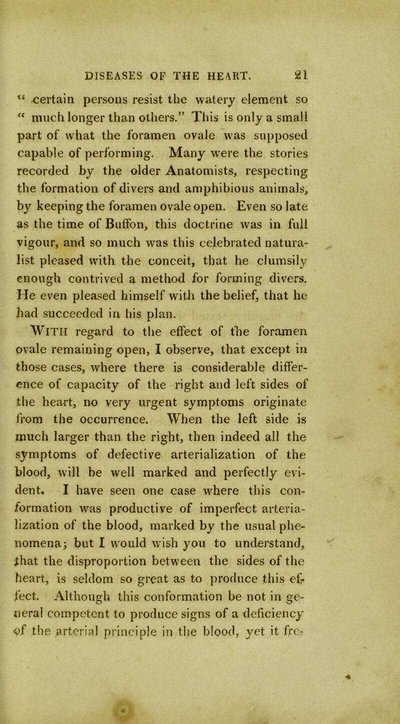 certain persons resist the watery element so much longer than others.” This is only a small part of what the foramen ovale was supposed capable of performing. Many w^ere the stories recorded by the older Anatomists, respecting the formation of divers and amphibious animals, by keeping the foramen ovale open. Even so late as the time of Butfon, this doctrine was in full vigour, and so much was this celebrated natura- list pleased with the conceit, that he clumsily enough contrived a method for forming divers. He even pleased himself with the belief, that he had succeeded in his plan. With regard to the effect of the foramen ovale remaining open, I observe, that except in those cases, where there is considerable differ- ence of capacity of the right and left sides of the heart, no very urgent symptoms originate from the occurrence. When the left side is much larger than the right, then indeed all the symptoms of defective arterialization of the blood, will be well marked and perfectly evi- dent. I have seen one case where this con- formation was productive of imperfect arteria- lization of the blood, marked by the usual phe- nomena; but I would wish you to understand, that the disproportion between the sides of the heart, is seldom so great as to produce this efr feet. Although this conformation be not in ge- neral competent to produce signs of a deficiency ^f the arterial principle in the blood, yet it fro-