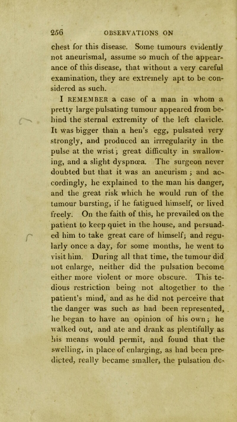 chest for this disease. Some tumours evidently not aneurismal, assume so much of the appear- ance of this disease, that without a very careful examination, they are extremely apt to be con- sidered as such. I REMEMBER a case of a man in whom a pretty large pulsating tumour appeared from be- hind the sternal extremity of the left clavicle. It was bigger than a hen’s egg, pulsated very strongly, and produced an irrregularity in the pulse at the wrist ; great difficulty in swallow- ing, and a slight dyspnoea. The surgeon never doubted but that it was an aneurism ; and ac- cordingly, he explained to the man his danger, and the great risk which he would run of the tumour bursting, if he fatigued himself, or lived freely. On the faith of this, he prevailed on the patient to keep quiet in the house, and persuad- ed him to take great care of himself; and regu- larly once a day, for some months, he went to visit him. During all that time, the tumour did not enlarge, neither did the pulsation become either more violent or more obscure. This te- dious restriction being not altogether to the patient’s mind, and as he did not perceive that the danger was such as had been represented, . he began to have an opinion of his own; he walked out, and ate and drank as plentifully as ]iis means would permit, and found that the swelling, in place of enlarging, as had been pre- dicted, really became smaller, the pulsation de-~
