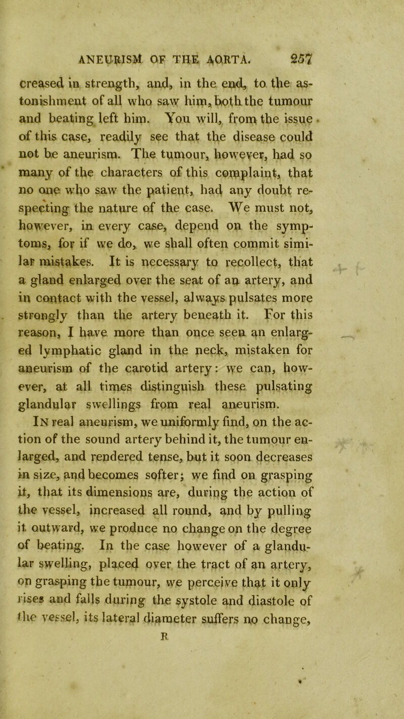 creased in strength, and, in the ei^xi, to the as- tonishment of all who saw him, both the tumour and heating left him. You will,^ from the issue • of this case, readily see that the disease could not he aneurism. The tumour, however, had so many of the characters of this complaint, that no one who saw the patient, had any doubt re- specting the nature of the ease* We must not, however, in every case, depend on the symp- toms, for if we do, we shall often commit simi- lar mistakes. It is necessary to recollect, that a gland enlarged over the seat of an artery, and in contact with the vessel, always pulsates more strongly than the artery beneath it. For this reason, I have more than once seen an enlarg- ed lymphatic gland in the neck, mistaken for aneurism of the carotid artery: we can, how- ever, at all times distinguish these pulsating glandular swellings from real aneurism. In real aneurism, we uniformly find, on the ac- tion of the sound artery behind it, the tumour en- larged, and rendered tense, but it soon decreases in size, and becomes softer ^ we find on grasping it, that its dimensions are, during the action of the vessel, increased all round, and by pulling it outward, we produce no change on the degree of beating. In the case however of a glandu- lar swelling, placed over the tract of an artery, on grasping the tumour, we perceive that it only rises and falls during the systole and diastole of the vessel, its lateral diameter suffers no change, R