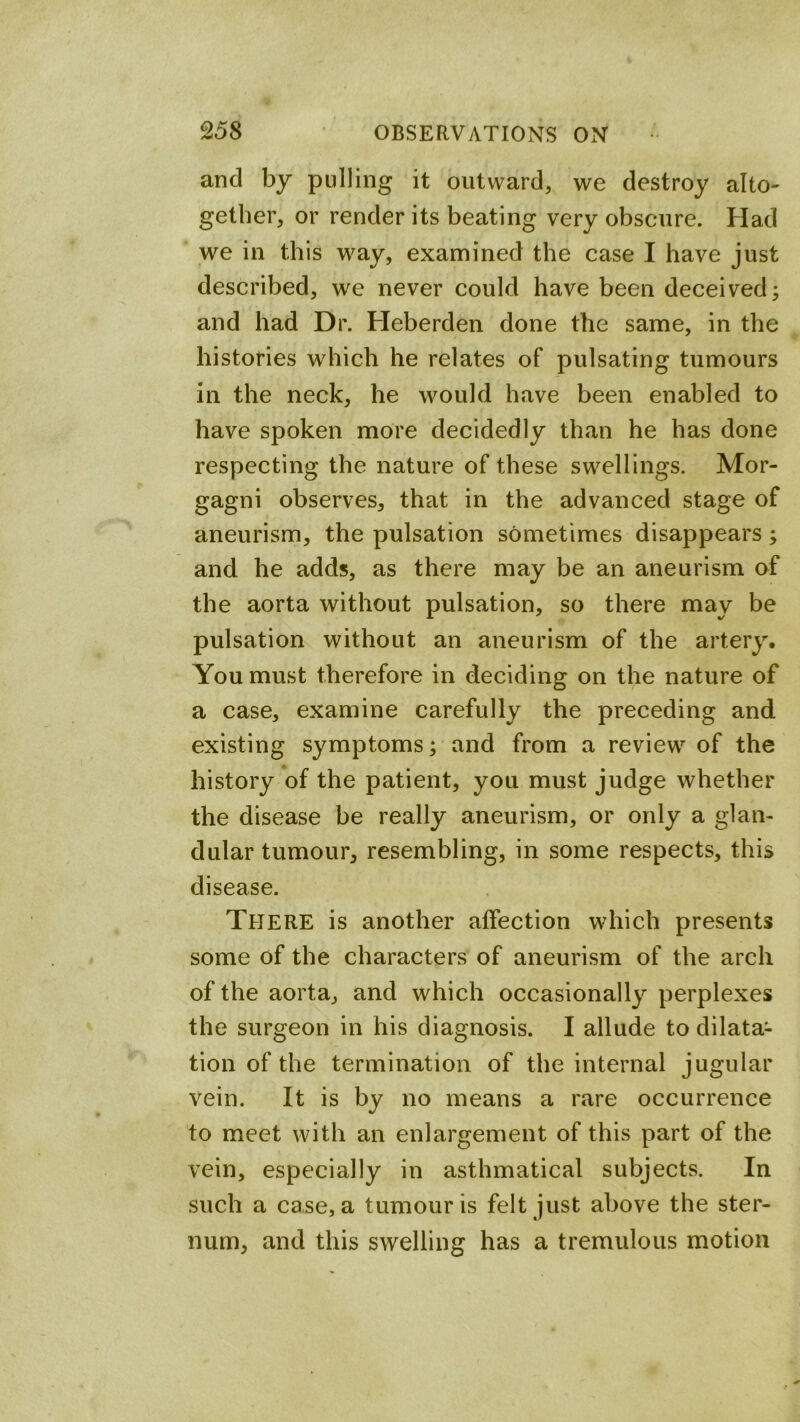 and by pulling it outward, we destroy alto- gether, or render its beating very obscure. Had we in this way, examined the case I have just described, we never could have been deceived^ and had Dr. Heberden done the same, in the histories which he relates of pulsating tumours in the neck, he would have been enabled to have spoken more decidedly than he has done respecting the nature of these swellings. Mor- gagni observes, that in the advanced stage of aneurism, the pulsation sometimes disappears; and he adds, as there may be an aneurism of the aorta without pulsation, so there may be pulsation without an aneurism of the artery. You must therefore in deciding on the nature of a case, examine carefully the preceding and existing symptoms; and from a review of the history of the patient, you must judge whether the disease be really aneurism, or only a glan- dular tumour, resembling, in some respects, this disease. There is another affection which presents some of the characters of aneurism of the arch of the aorta, and which occasionally perplexes the surgeon in his diagnosis. I allude to dilata- tion of the termination of the internal jugular vein. It is by no means a rare occurrence to meet with an enlargement of this part of the vein, especially in asthmatical subjects. In such a case, a tumour is felt just above the ster- num, and this swelling has a tremulous motion