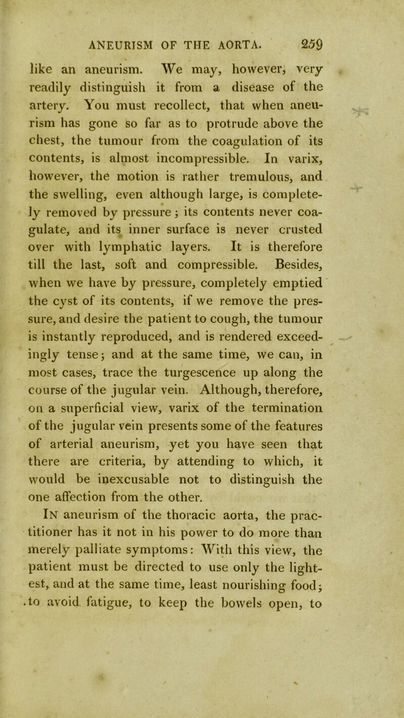 like an aneurism. We may, however, very readily distinguish it from a disease of the artery. You must recollect, that when aneu- rism has gone so far as to protrude above the chest, the tumour from the coagulation of its contents, is almost incompressible. In varix, however, the motion is rather tremulous, and the swelling, even although large, is complete- ly removed by pressure; its contents never coa- gulate, and its inner surface is never crusted over with lymphatic layers. It is therefore till the last, soft and compressible. Besides, when we have by pressure, completely emptied the cyst of its contents, if we remove the pres- sure, and desire the patient to cough, the tumour is instantly reproduced, and is rendered exceed- ingly tense; and at the same time, we can, in most cases, trace the turgescence up along the course of the jugular vein. Although, therefore, on a superficial view, varix of the termination of the jugular vein presents some of the features of arterial aneurism, yet you have seen that there are criteria, by attending to which, it would be inexcusable not to distinguish the one affection from the other. In aneurism of the thoracic aorta, the prac- titioner has it not in his power to do more than merely palliate symptoms: With this view, the patient must be directed to use only the light- est, and at the same time, least nourishing food; .to avoid, fatigue, to keep the bowels open, to