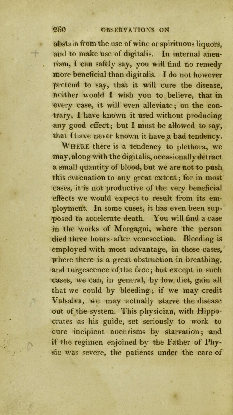 abstain from the use of wine or spirituous liquors, and to make use of digitalis. In internal aneu- rism, I can safely say, you will find no remedy more beneficial than digitalis. I do not however pretend to say, that it will cure the disease, neither would I wish you to believe, that in every case, it will even alleviate; on the con- trary, I have known it used without producing any good effect; but I must be allowed to say, that I have never known it have a bad tendency. Where there is a tendency to plethora, we may, along with the digitalis, occasionally detract a small quantity of blood, but we are not to push this evacuation to any great extent; for in most cases, it is not productive of the very beneficial effects we would expect to result from its em- ployment. In some cases, it has even been sup- posed to accelerate death. You will find a case in the works of Morgagni, where the person died three hours after venesection. 'Bleeding is employed with most advantage, in those oases, where there is a great obstruction in breathing, and turgescence ofthe face; but except in such cases, we can, in general, by low diet, gain all that we could by bleeding; if we may credit Valsalva, we may actually starve the disease out of the system. This physician, with Hippo- crates as his guide, set seriously to work to cure incipient aneurisms by starvation; and if the regimen enjoined by the Father of Phy- sic was severe, the patients under the care of