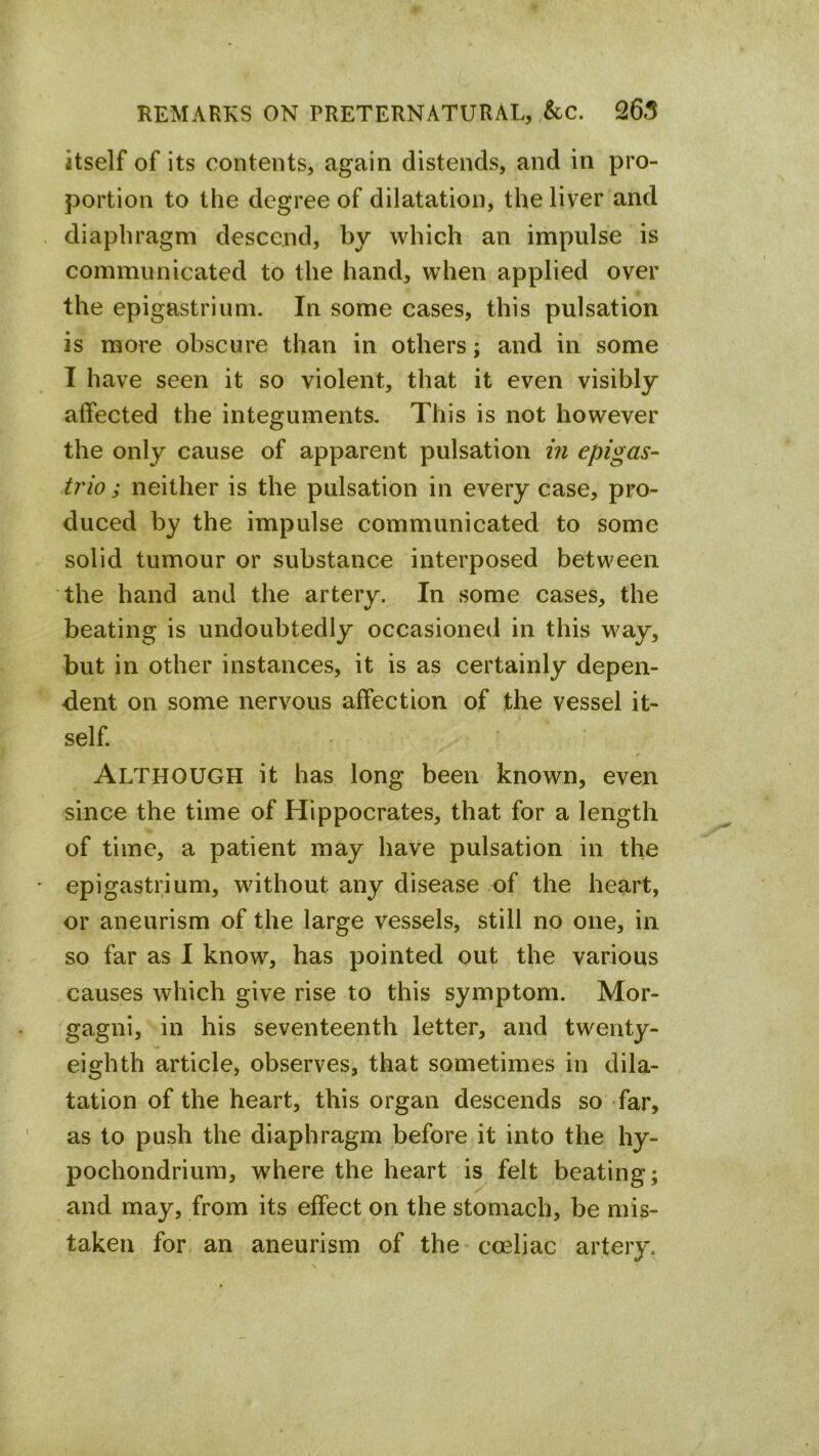 itself of its contents, again distends, and in pro- portion to the degree of dilatation, the liver and diaphragm descend, by which an impulse is communicated to the hand, when applied over the epigastrium. In some cases, this pulsation is more obscure than in others; and in some I have seen it so violent, that it even visibly affected the integuments. This is not however the only cause of apparent pulsation in epigas- tric ; neither is the pulsation in every case, pro- duced by the impulse communicated to some solid tumour or substance interposed between the hand and the artery. In some cases, the beating is undoubtedly occasioned in this way, but in other instances, it is as certainly depen- dent on some nervous affection of the vessel it- self. Although it has long been known, even since the time of Hippocrates, that for a length of time, a patient may have pulsation in the epigastrium, without any disease of the heart, or aneurism of the large vessels, still no one, in so far as I know, has pointed out the various causes which give rise to this symptom. Mor- gagni, in his seventeenth letter, and twenty- eighth article, observes, that sometimes in dila- tation of the heart, this organ descends so far, as to push the diaphragm before it into the hy- pochondriura, where the heart is felt beating; and may, from its effect on the stomach, be mis- taken for. an aneurism of the coeliac artery.