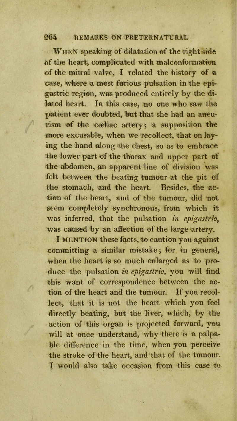 When speaking of dilata4;ion of the right side of the heart, complicated with malconformation of the mitral valve, I related the history of a case, where a most furious pulsation in the epi- gastric region, was produced entirely by the di- lated heart. In this case, no one who saw the patient ever doubted, but that she had an aneu- rism of the coeliac artery ; a supposition the more excusable, when we recollect, that on lay- ing the hand along the chest, so as to embrace the lower part of the thorax and upper part of the abdomen, an apparent line of division was felt between the beating tumour at the pit of the stomach, and the heart. Besides, the ac- tion of the heart, and of the tumour, did not seem completely synchronous, from which it was inferred, that the pulsation in epigastric^ was caused by an affection of the large artery. I MENTION these facts, to caution you against committing a similar mistake; for in general, when the heart is so much enlarged as to pro- duce the pulsation in epigastrio, you will find this want of correspondence between the ac- tion of the heart and the tumour. If you recol- lect, that it is not the heart which you feel directly beating, but the liver, which, by the action of this organ is projected forward, you will at once understand, why there is a palpa- ble difference in the time, when you perceive, the stroke of the heart, and that of the tumour. T would also take occasion from this case to l' 4 .