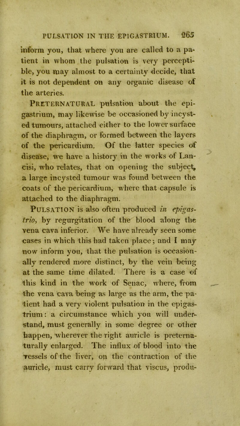 inform you, that where you are called to a pa« tient in whom the pulsation is very percepti- ble, you may almost to a certainty decide, that it is not dependent on any organic disease of the arteries. Preternatural pulsation about the epi- gastrium, may likewise be occasioned by incyst- ed tumours, attached either to the lower surface of the diaphragm, or formed between the layers of the pericardium. Of the latter species of disease, we have a history in the works of Laii- cisi, who relates, that on opening the subjecl^ a large incysted tumour was found between the coats of the pericardium, where that capsule is attached to the diaphragm. Pulsation is also often produced in epigas- trioy by regurgitation of the blood along the vena cava inferior. We have already seen some cases in which this had taken place; and I may now inform you, that the pulsation is occasion- ally rendered more distinct, by the vein being at the same time dilated. There is a case of this kind in the work of Senac, where, froni the vena cava being as large as the arm, the pa- tient had a very violent pulsation in the epigas- trium : a circumstance which you will under- stand, must generally in some degree or other happen, wherever the right auricle is preterna- turally enlarged. The influx of blood into the vessels of the liver, on the contraction of the auricle, must carry forward that viscus, produ-