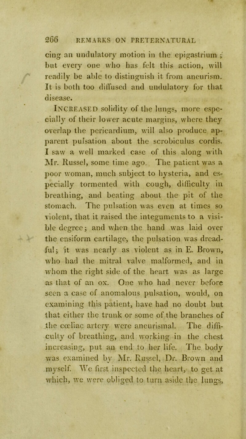 cing an iindulatoiy motion in the epigastrium but every one who has felt this action, will readily be able to distinguish it from aneurism. It is both too diffused and undulatory for that disease. Increased solidity of the lungs, more espe- cially of their lower acute margins, where they overlap the pericardium, will also produce ap- parent pulsation about the scrobiculus cordis. I saw a well marked case of this along with Mr. Russel, some time ago. The patient was a poor woman, much subject to hysteria, and es- pecially tormented with cough, difficulty in breathing, and beating about the pit of the stomach. The pulsation was even at times so violent, that it raised the integuments to a visi- ble degree; and when the hand w^as laid over the ensiform cartilage, the pulsation was dread- ful; it was nearly as violent as in E. Brown, who had the mitral valve malformed, and in whom the right side of the heart w^as as large as that of an ox. One who had never before seen a case of anomialous pulsation, w^ould, on examining this patient, have had no doubt but that either the trunk or some of the branches of the coeliac artery were aneurismal. The diffi- culty of breathing, and working in the chest increasing, put an end to her life. The body w^as examined by Mr. Russel, Dr. Brown and myself. We first inspected the heart, to get at wdiich, tve were obliged to turn aside the lungs.