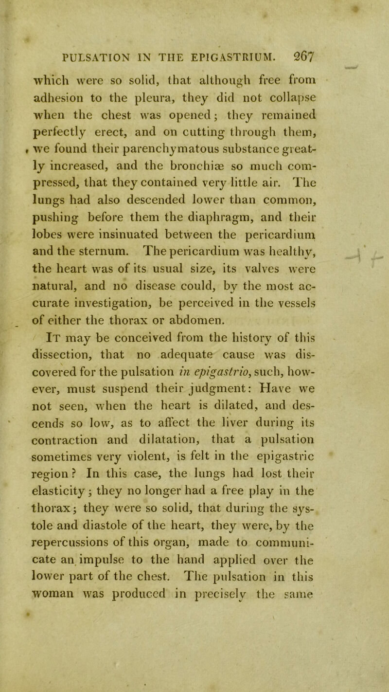 which were so solid, that although free from adhesion to the pleura, they did not collapse when the chest was opened; they remained perfectly erect, and on cutting through them, . we found their parenchymatous substance great- ly increased, and the bronchiae so much com- pressed, that they contained very little air. The lungs had also descended lower than common, pushing before them the diaphragm, and their lobes were insinuated between the pericardium and the sternum. The pericardium was healthy, the heart was of its usual size, its valves were natural, and no disease could, by the most ac- curate investigation, be perceived in the vessels of either the thorax or abdomen. It may be conceived from the history of this dissection, that no adequate cause was dis- covered for the pulsation in epigastrio, such, how- ever, must suspend their judgment: Have we not seen, when the heart is dilated, and des- cends so low, as to affect the liver during its contraction and dilatation, that a pulsation sometimes very violent, is felt in the epigastric region? In this case, the lungs had lost their elasticity; they no longer had a free play in the' thorax; they were so solid, that during the sys- tole and diastole of the heart, they were, by the repercussions of this organ, made to communi- cate an impulse to the hand applied over the lower part of the chest. The pulsation in this woman was produced in precisely the same