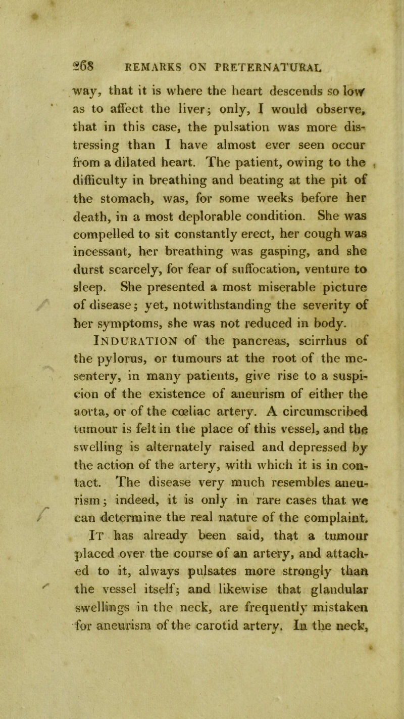 way, that it is where the heart descends so low as to affect the liver; only, I would observe, that in this case, the pulsation was more dis- tressing than I have almost ever seen occur from a dilated heart. The patient, owing to the difficulty in breathing and beating at the pit of the stomach, was, for some weeks before her death, in a most deplorable condition. She was compelled to sit constantly erect, her cough was incessant, her breathing was gasping, and she durst scarcely, for fear of suffocation, venture to sleep. She presented a most miserable picture of disease; yet, notwithstanding the severity of her symptoms, she was not reduced in body. Induration of the pancreas, scirrhus of the pylorus, or tumours at the root of the me- sentery, in many patients, give rise to a suspi- cion of the existence of aneurism of either the aorta, or of the coeliac artery. A circumscribed tumour is felt in the place of this vessel, and the swelling is alternately raised and depressed by the action of the artery, with which it is in con- tact. The disease very much resembles aneu- rism ; indeed, it is only in rare cases that we can determine the real nature of the complaint. It has already been said, that a tumour placed over the course of an artery, and attach- ed to it, always pulsates more strongly than the vessel itself; and likewise that glandular swellings in the neck, are frequently mistaken for aneurism of the carotid arterv. In the neck.