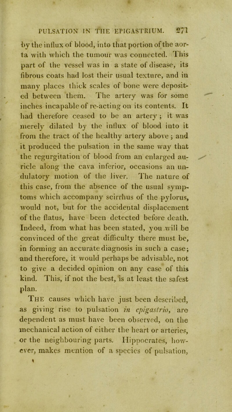 by the influx of blood, into that portion of the aor- ta with which the tumour was connected. This I part of the vessel was in a state of disease, its fibrous coats had lost their usual texture, and in many places thick scales of bone were deposit-' ed between them. The artery was for some inches incapable of re-acting on its contents. It liad therefore ceased to be an artery ; it was merely dilated by the influx of blood into it from the tract of the healthy artery above 5 and it produced the pulsation in the same way that the regurgitation of blood from an enlarged au7 ride along the cava inferior, occasions an un- dulatory motion of the liver. The nature of this case, from the absence of the usual symp- toms which accompany scirrhus of the pylorus, would not, but for the accidental displacement of the flatus, have been detected before death. Indeed, from what has been stated, you will be convinced of the great difficulty there must be, in forming an accurate diagnosis in such a case; and therefore, it would perhaps be advisable, not to give a decided opinion on any case of this kind. This, if not the best, is at least the safest plan. The causes which have just been described, as giving rise to pulsation in epigas trio, are dependent as must have been observed, on the mechanical action of either the heart or arteries, or the neighbouring parts. Hippocrates, liow- cver, makes mention of a species of pulsation,