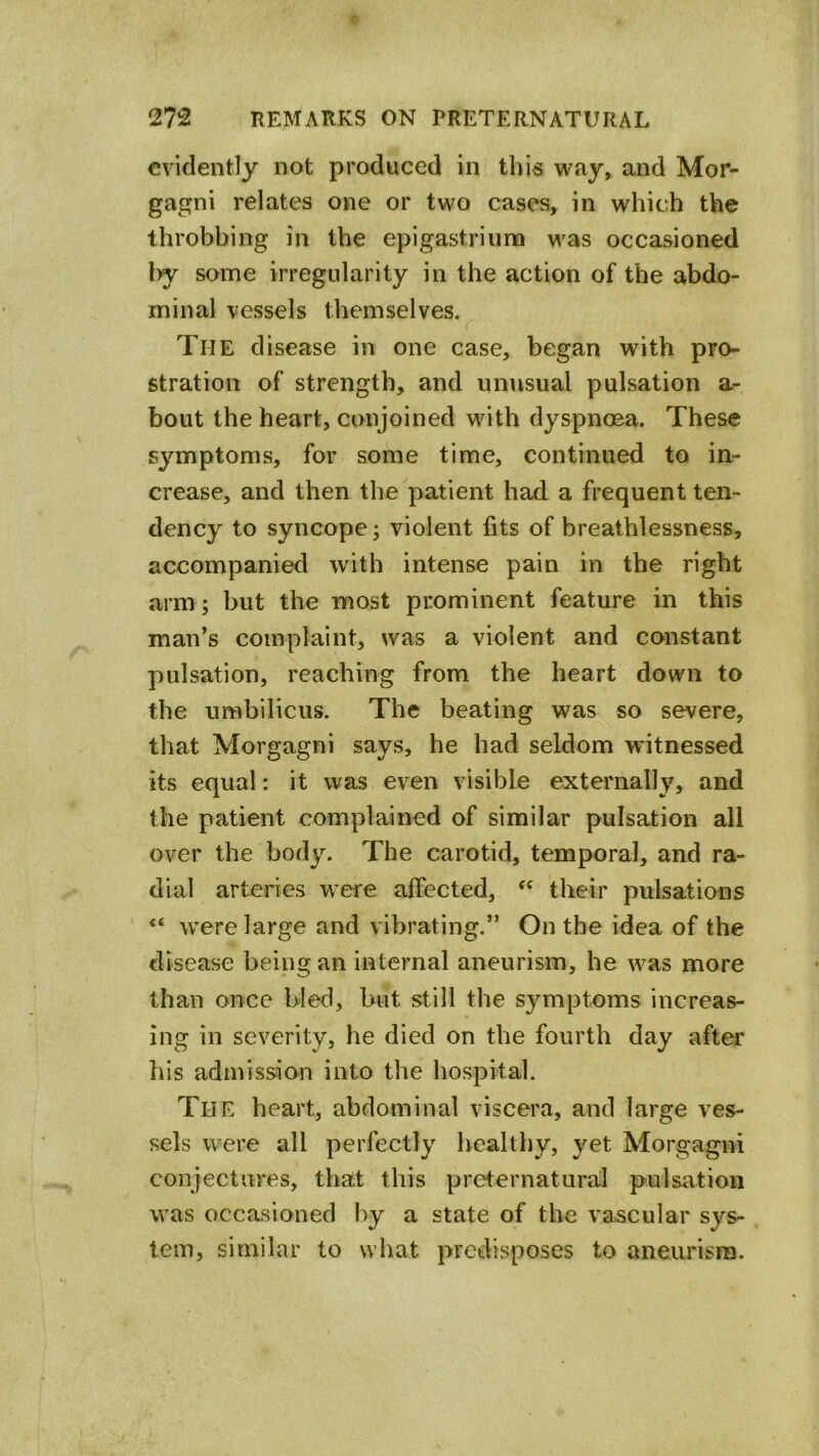 evidently not produced in this way, and Mor- gagni relates one or two cases, in which the throbbing in the epigastrium was occasioned l>y some irregularity in the action of the abdo- minal vessels themselves. The disease in one case, began with pro- stration of strength, and unusual pulsation a- bout the heart, conjoined with dyspnoea. These symptoms, for some time, continued to in- crease, and then the patient had a frequent ten- dency to syncope; violent fits of breathlessness, accompanied with intense pain in the right arm; but the most prominent feature in this man’s complaint, was a violent and constant pulsation, reaching from the heart down to the umbilicus. The beating was so severe, that Morgagni says, he had seldom witnessed its equal: it was even visible externally, and the patient complained of similar pulsation all over the body. The carotid, temporal, and ra- dial arteries were affected, their pulsations ' “ were large and vibrating.” On the idea of the disease being an internal aneurism, he was more than once bled, but still the symptoms increas- ing in severity, he died on the fourth day after his admission into the hospital. The heart, abdominal viscera, and large ves- sels were all perfectly healthy, yet Morgagni conjectures, that this preternatural pulsation was occasioned by a state of the vascular sys- tem, similar to what predisposes to aneurism.