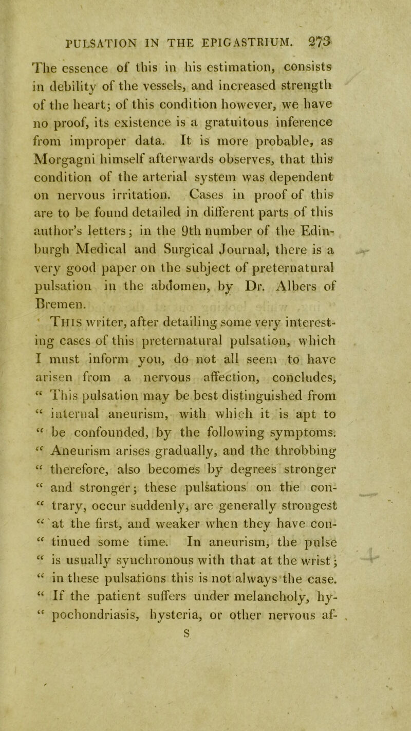 The essence of this in his estimation, consists in debility of the vessels, and increased strength of the heart3 of this condition however, we have no proof, its existence is a gratuitous inference from improper data. It is more probable, as Morgagni himself afterwards observes, that this condition of the arterial system was dependent on nervous irritation. Cases in proof of this are to be found detailed in different parts of this author’s letters; in the 9th number of the Edin- burgh Medical and Surgical Journal, there is a very good paper on the subject of preternatural pulsation in the abdomen, by Dr. Albers of Bremen. * This writer, after detailing some very interest- ing cases of this preternatural pulsation, which I must inform you, do not all seem to have arisen from a nervous affection, concludes, ‘‘ This pulsation may be best distinguished from “ internal aneurism, with which it is apt to be confounded, by the following symptomsi Aneurism arises gradually, and the throbbing therefore, also becomes by degrees stronger and stronger; these pulsations on the con- trary, occur suddenly, are generally strongest ^^'at the first, and weaker when they have con- tinned some time. In aneurism, the pulse is usually synchronous with that at the wrist; in these pulsations this is not always the case. If the patient suffers under melancholy, hy- pochondriasis, hysteria, or other nervous af- , S