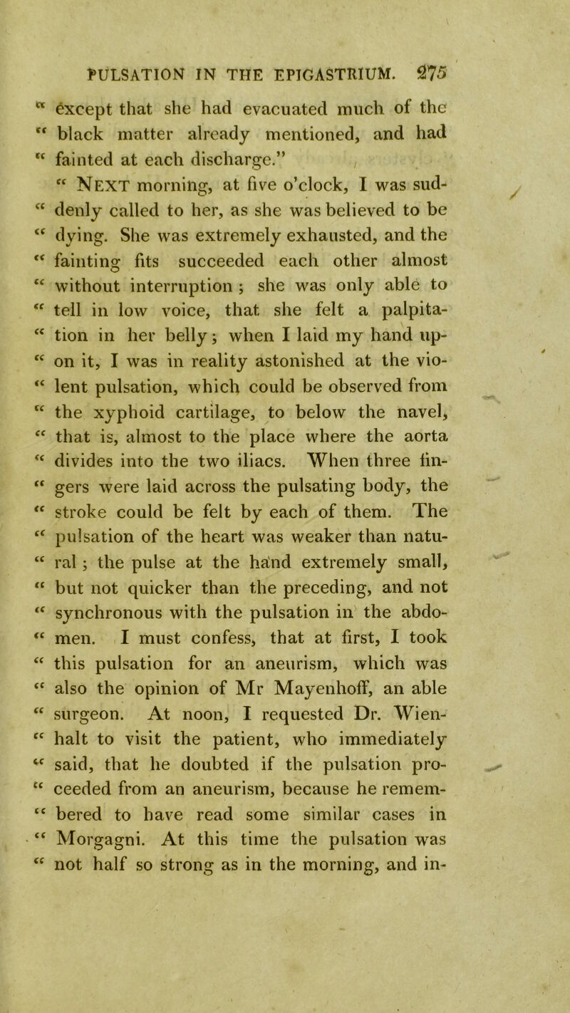 Except that she had evacuated much of the black matter already mentioned, and had ‘‘ fainted at each discharge.’* , Next morning, at five o’clock, I was sud- denly called to her, as she was believed to be dying. She was extremely exhausted, and the fainting fits succeeded each other almost without interruption ; she was only able to tell in low voice, that she felt a palpita- tion in her belly; when I laid my hand up- on it, I was in reality astonished at the vio- ‘‘ lent pulsation, which could be observed from the xyphoid cartilage, to below the navel> that is, almost to the place where the aorta divides into the two iliacs. When three lin- “ gers were laid across the pulsating body, the stroke could be felt by each of them. The pulsation of the heart was weaker than natu- “ ral; the pulse at the halnd extremely small, “ but not quicker than the preceding, and not synchronous with the pulsation iiV the abdo- men. . I must confess, that at first, I took this pulsation for an aneurism, which was ‘‘ also the opinion of Mr Mayenhoff, an able surgeon. At noon, I requested Dr. Wien- halt to visit the patient, who immediately said, that he doubted if the pulsation pro- ‘‘ ceeded from an aneurism, because he remem- bered to have read some similar cases in “ Morgagni. At this time the pulsation was not half so strong as in the morning, and in-