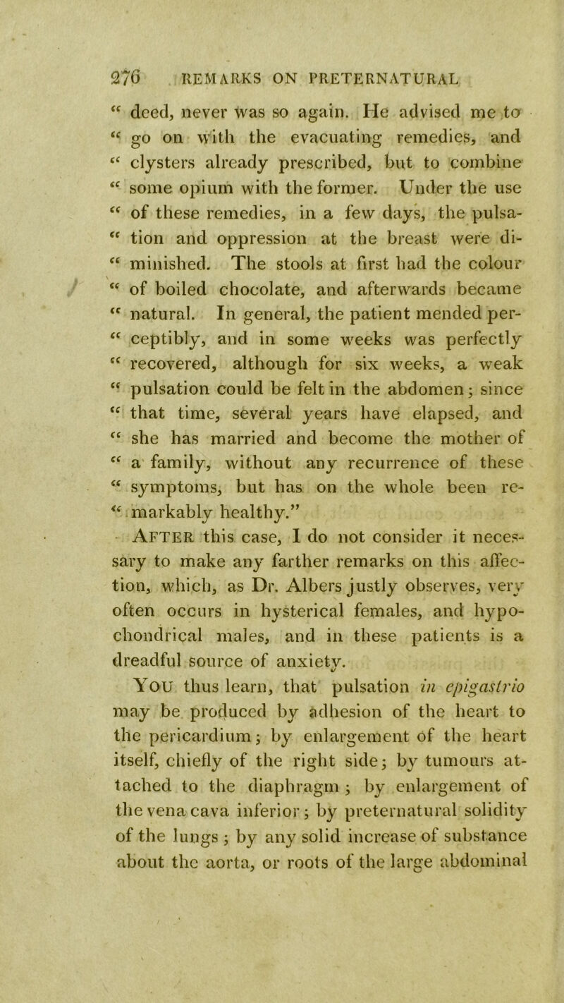 deed, never Was so again. He advised me to go on with the evacuating remedies, and clysters already prescribed, but to combine some opium with the former. Under the use of these remedies, in a few days, the pulsa- tion and oppression at the breast were di- minished. The stools at first had the colour ‘‘ of boiled chocolate, and afterwards became natural. In general, the patient mended per- ceptibly, and in some weeks was perfectly recovered, although for six w^eeks, a weak pulsation could be felt in the abdomen; since that time, several years have elapsed, and she has married and become the mother of a' family, without any recurrence of these ‘‘ symptoms, but has on the whole been re- ^^ .markably healthy.’^ ' After this case, I do not considei' it neces- sary to make any farther remarks on this affec- tion, which, as Dr, Albers justly observes, very often occurs in hysterical females, and hypo- chondrical males, and in these patients is a dreadful source of anxietv. You thus learn, that pulsation in cpigaslrio may be produced by adhesion of the heart to the pericardium; by enlargement of the heart itself, chiefly of the right side; by tumours at- tached to the diaphragm ; by enlargement of the vena cava inferior; by preternatural solidity of the lungs ; by any solid increase of substance about the aorta, or roots of the lartre abdominal