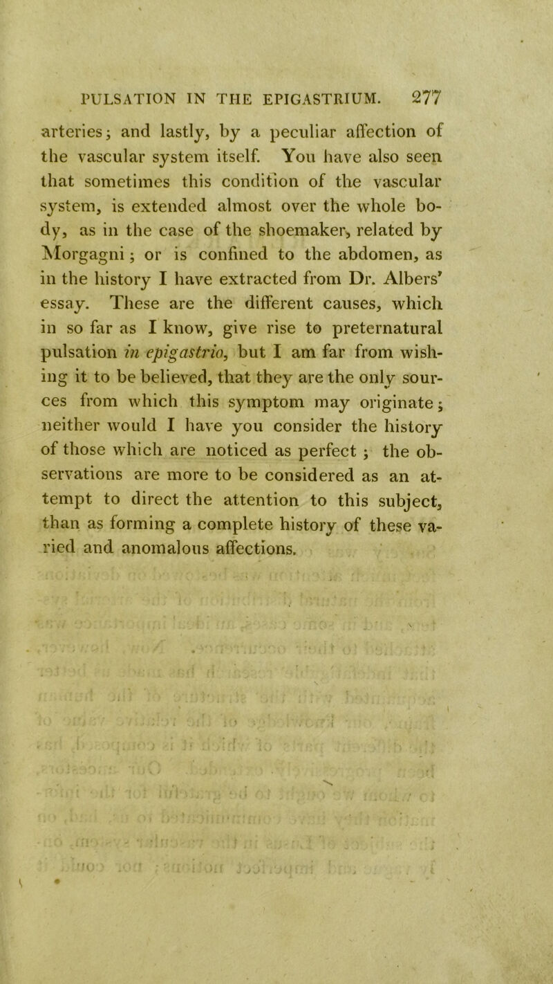 arteries; and lastly, by a peculiar affection of the vascular system itself. You have also seen that sometimes this condition of the vascular system, is extended almost over the whole bo- dy> as in the case of the shoemaker^ related by ISIorgagni; or is confined to the abdomen, as in the history I have extracted from Dr. Albers' essay. These are the different causes, which in so far as I know, give rise to preternatural pulsation in epigastrio, but I am far from wish- ing it to be believed, that they are the only sour- ces from which this symptom may originate; neither would I have you consider the history of those which are noticed as perfect ; the ob- servations are more to be considered as an at- tempt to direct the attention to this subject, than as forming a complete history of these va- ried and anomalous affections.