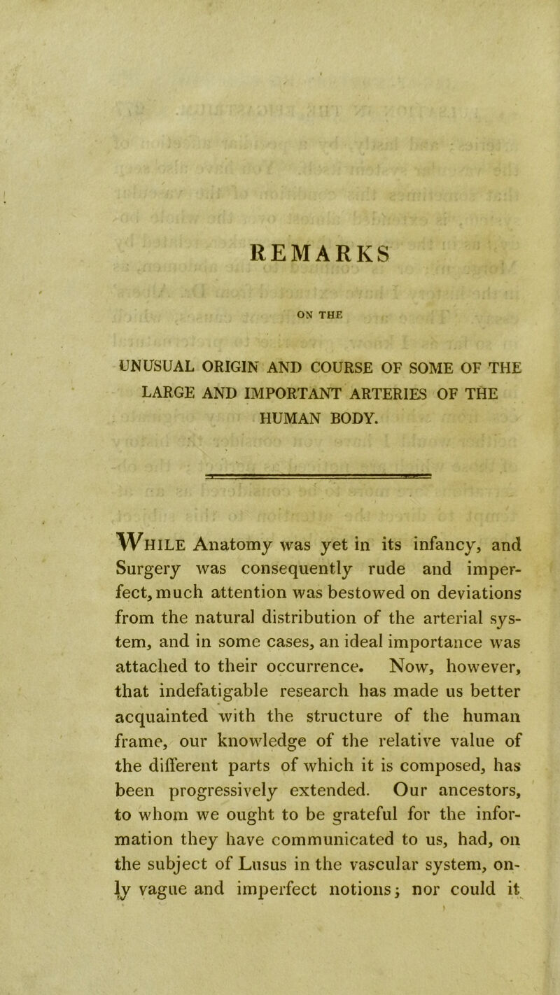 REMARKS ON THE UNUSUAL ORIGIN AND COURSE OF SOME OF THE LARGE AND IMPORTANT ARTERIES OF THE HUMAN BODY. While Anatomy was yet in its infancy, and Surgery was consequently rude and imper- fect, much attention was bestowed on deviations from the natural distribution of the arterial sys- tem, and in some cases, an ideal importance was attached to their occurrence. Now, however, that indefatigable research has made us better acquainted with the structure of the human frame, our knowledge of the relative value of the different parts of which it is composed, has been progressively extended. Our ancestors, to whom we ought to be grateful for the infor- mation they have communicated to us, had, on the subject of Lusus in the vascular system, on- ly vague and imperfect notions; nor could it