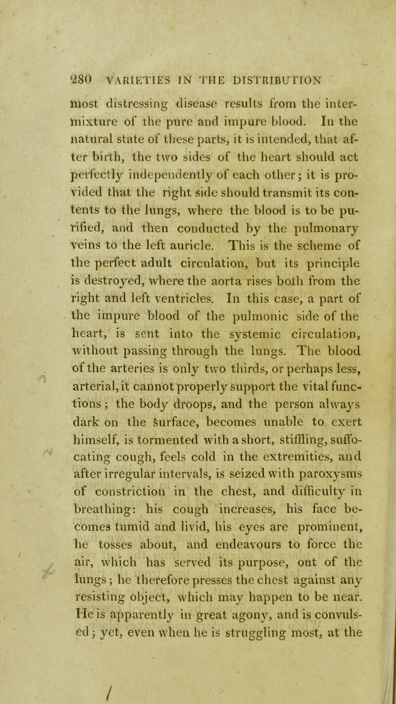 most distressing disease results from the inter- mixture of the pure and impure blood. In the natural state of these parts, it is intended, that af- ter birth, the two sides of the heart should act perfectly independently of each other; it is pro- vided that the right side should transmit its con- tents to the lungs, where the blood is to be pu- rified, and then conducted by the pulmonary veins to the left auricle. This is the scheme of the perfect adult circulation, but its principle is destroyed, where the aorta rises both from the right and left ventricles. In this case, a part of the impure blood of the pulmonic side of the heart, is sent into the systemic circulation, without passing through the lungs. The blood of the arteries is only two thirds, or perhaps less, arterial, it cannot properly support the vital func- tions ; the body droops, and the person always dark on the Surface, becomes unable to exert himself, is tormented with a short, stiffling, suffo- cating cough, feels cold in the extremities, and after irregular intervals, is seized with paroxysms of constriction in the chest, and difficulty in breathing: his cough increases, his face be- comes tumid and livid, his eyes are prominent, he tosses about, and endeavours to force the air, which has served its purpose, out of the lungs; he therefore presses the chest against any resisting object, which may happen to be near. He is apparently in great agony, and is convuls- ed ; yet, even when he is struggling most, at the /
