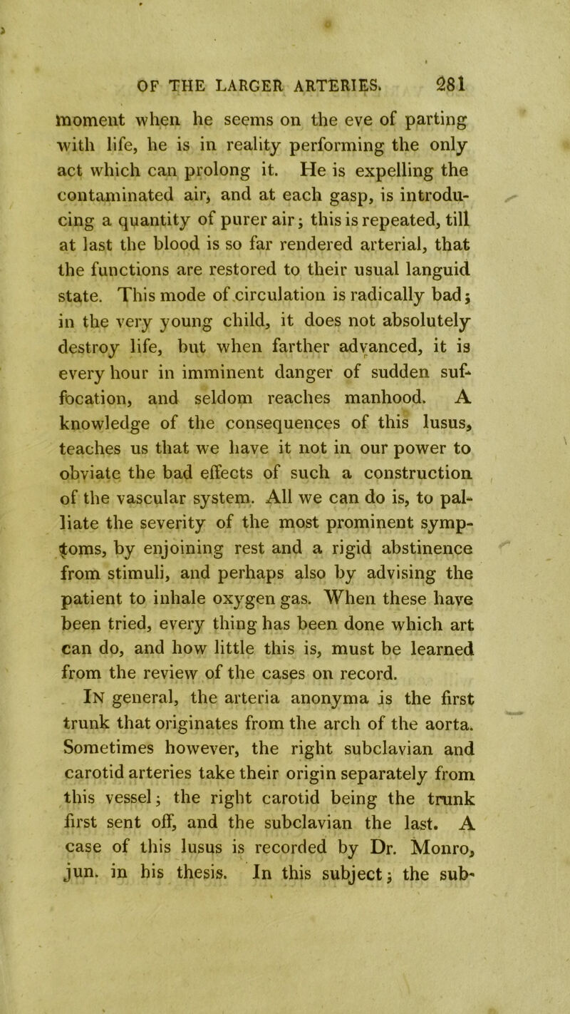 moment when he seems on the eve of parting with life, he is in reality performing the only act which can prolong it. He is expelling the contaminated air^ and at each gasp, is introdu- cing a quantity of purer air; this is repeated, till at last the blood is so far rendered arterial, that the functions are restored to their usual languid state. This mode of,circulation is radically bad; in the very young child, it does not absolutely destroy life, but when farther advanced, it is every hour in imminent danger of sudden suf- focation, and seldom reaches manhood. A knowledge of the consequences of this lusus, teaches us that we have it not in our power to obviate the bad effects of such a construction, of the vascular system. All we can do is, to pal- liate the severity of the most prominent symp- toms, by enjoining rest and a rigid abstinence from stimuli, and perhaps also by advising the patient to inhale oxygen gas. When these have been tried, every thing has been done which art can do, and how little this is, must be learned from the review of the cases on record. In general, the arteria anonyma is the first trunk that originates from the arch of the aorta. Sometimes however, the right subclavian and carotid arteries take their origin separately from this vessel; the right carotid being the trunk first sent off, and the subclavian the last. A case of this lusus is recorded by Dr. Monro, jun. in his thesis. In this subject; the sub-