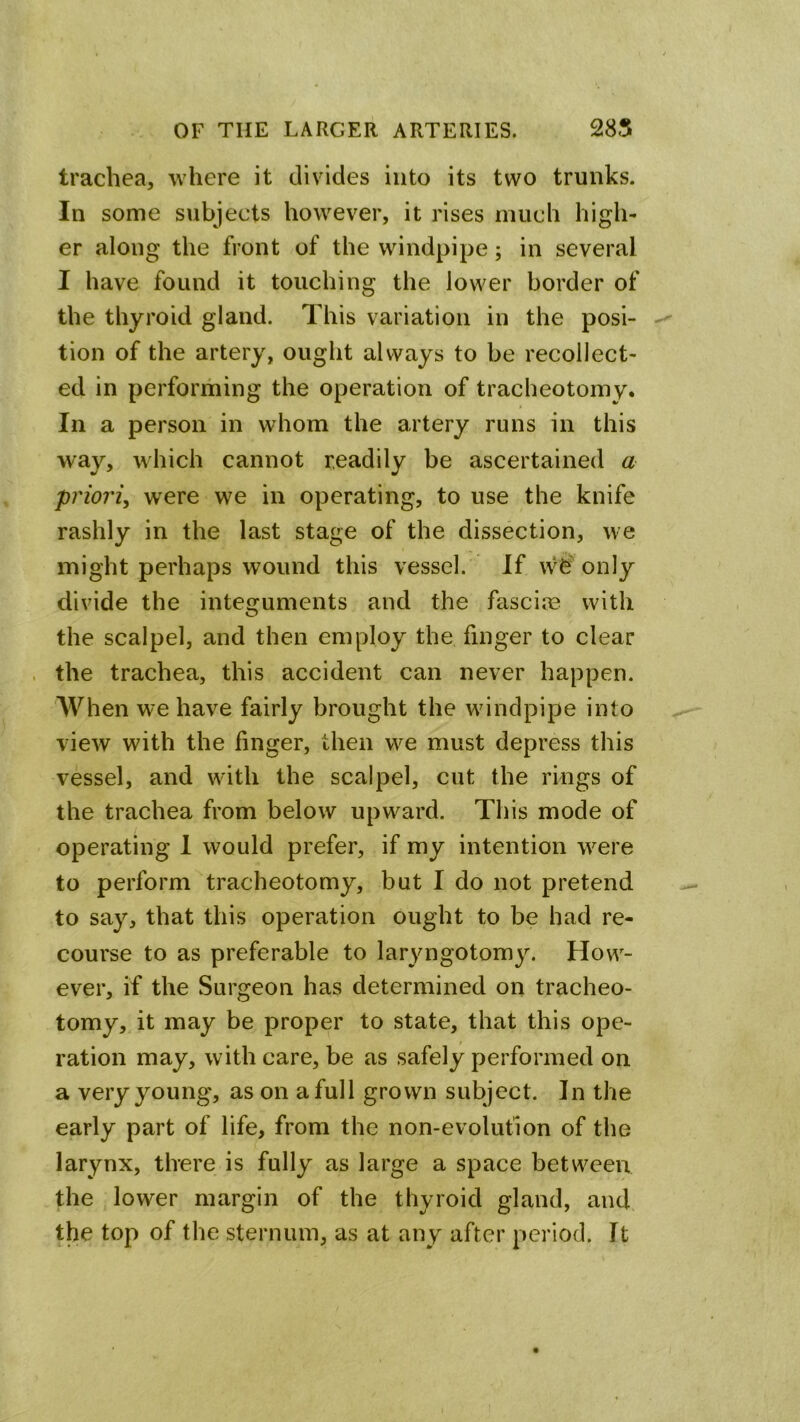 trachea, where it divides into its two trunks. In some subjects however, it rises much high- er along the front of the windpipe; in several I have found it touching the lower border of the thyroid gland. This variation in the posi- tion of the artery, ought always to be recollect- ed in performing the operation of tracheotomy. In a person in whom the artery runs in this way, which cannot readily be ascertained a priori, were we in operating, to use the knife rashly in the last stage of the dissection, we might perhaps wound this vessel. If only divide the intesruments and the fascioB with O the scalpel, and then employ the finger to clear the trachea, this accident can never happen. AVhen we have fairly brought the windpipe into view with the finger, then we must depress this vessel, and with the scalpel, cut the rings of the trachea from below upward. This mode of operating 1 would prefer, if my intention w^ere to perform tracheotomy, but I do not pretend to say, that this operation ought to be had re- course to as preferable to laryngotomy. How- ever, if the Surgeon has determined on tracheo- tomy, it may be proper to state, that this ope- ration may, with care, be as safely performed on a very young, as on a full grown subject. In the early part of life, from the non-evolution of the larynx, there is fully as large a space between the lower margin of the thyroid gland, and the top of the sternum, as at any after period. It