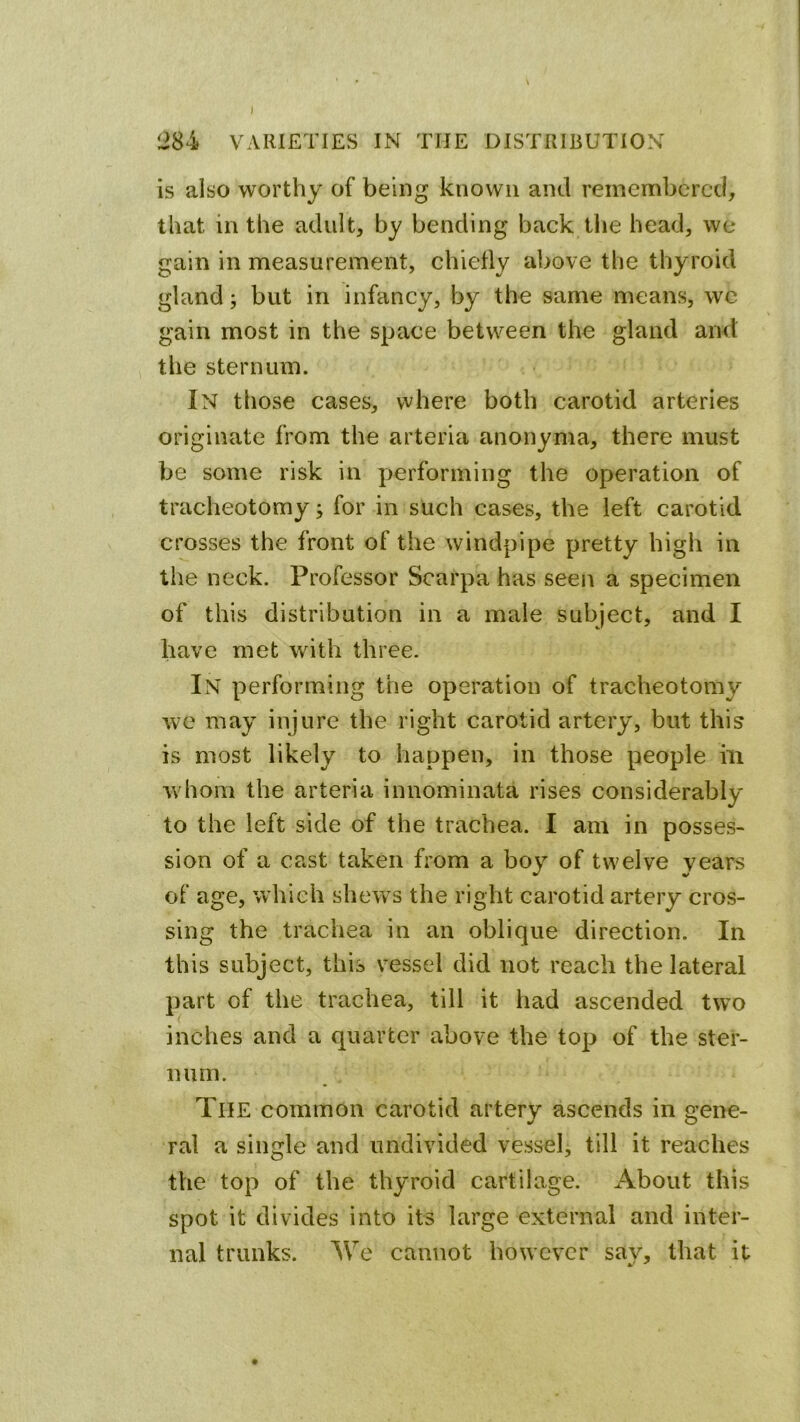 ) !284 VARIETIES IN THE DISTRIBUTION is also worthy of being known and remembered, that in the adult, by bending baek the head, we gain in measurement, chiefly above the thyroid gland; but in infancy, by the same means, wc gain most in the space between the gland and the sternum. In those cases, where both carotid arteries originate from the arteria anonyma, there must be some risk in performing the operation of tracheotomy; for in such cases, the left carotid crosses the front of the windpipe pretty high in the neck. Professor Scarpa has seen a specimen of this distribution in a male subject, and I have met with three. In performing the operation of tracheotomy we may injure the right carotid artery, but this is most likely to happen, in those people in w hom the arteria innominata rises considerably to the left side of the trachea. I am in posses- sion of a cast taken from a boy of twelve years of age, w hich shews the right carotid artery cros- sing the trachea in an oblique direction. In this subject, this vessel did not reach the lateral part of the trachea, till it had ascended two inches and a quarter above the top of the ster- num. The common carotid artery ascends in c’ene- •/ o ral a single and undivided vessel, till it reaches the top of the thyroid cartilage. About this spot it divides into its large external and inter- nal trunks. We cannot however sav, that it