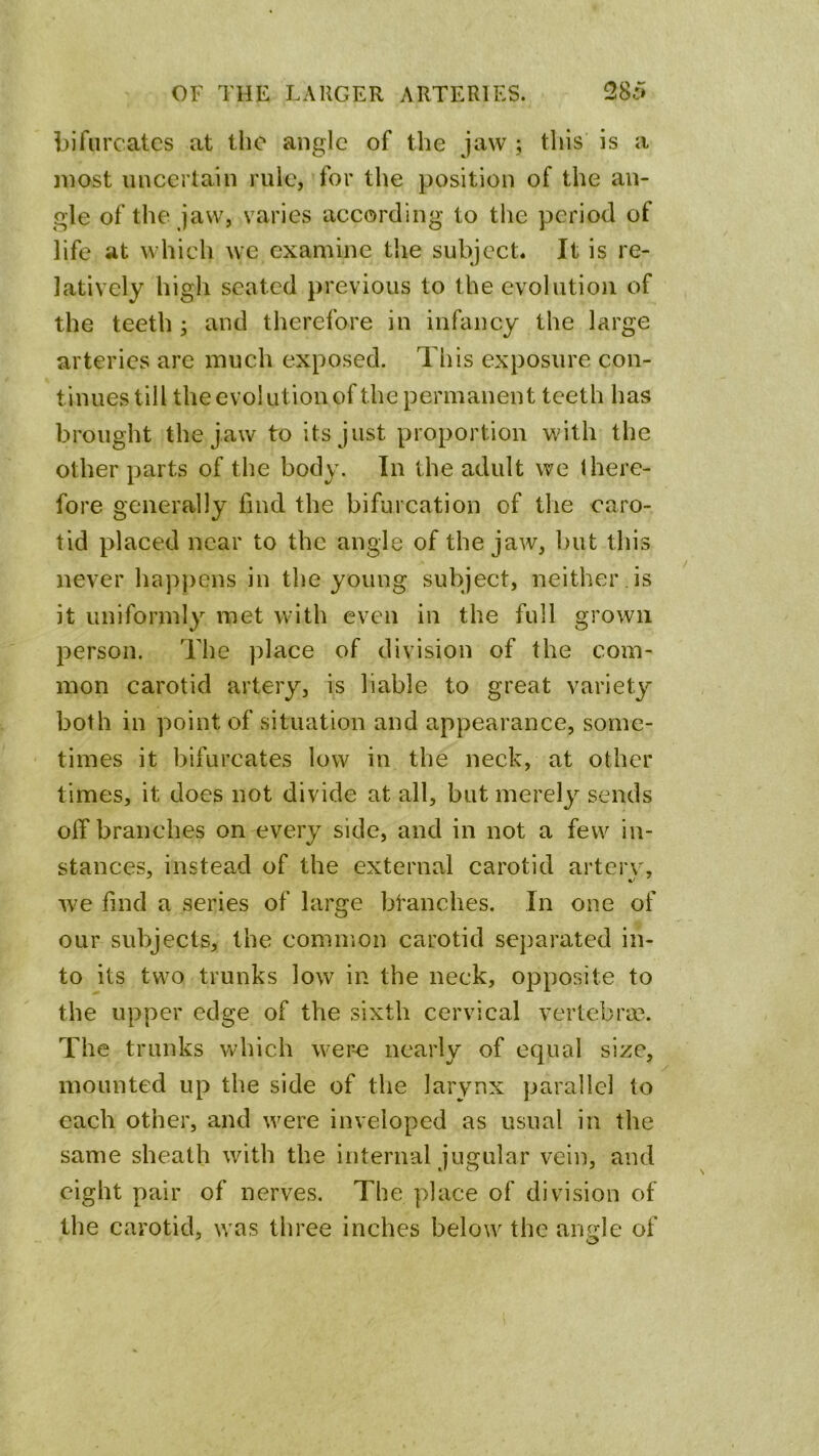 bifurcates at the angle of the jaw ; this is a most uncertain rule, for the position of the an- gle of the jaw, varies according to the period of life at which we examine the subject. It is re- latively high seated previous to the evolution of the teeth ; and therefore in infancy the large arteries are much exposed. This exposure con- tinues till the evolution of the permanent teeth has brought the jaw to its just proportion with the other parts of the body. In the adult we there- fore generally find the bifurcation of the caro- tid placed near to the angle of the jaw, but this never hapjiens in the young subject, neither is it uniformly met with even in the full grown person. The ]dace of division of the com- mon carotid artery, is liable to great variety both in point of situation and appearance, some- times it bifurcates low in the neck, at other times, it does not divide at all, but merely sends oif branches on every side, and in not a few in- stances, instead of the external carotid arterv, we find a series of large branches. In one of our subjects, the common carotid separated in- to its two trunks low in the neck, opposite to the upper edge of the sixth cervical vertebra?. The trunks which wer-e nearly of equal size, mounted up the side of the larynx parallel to each other, and were inveloped as usual in the same sheath with the internal jugular vein, and eight pair of nerves. The place of division of the carotid, was three inches below the arurle of