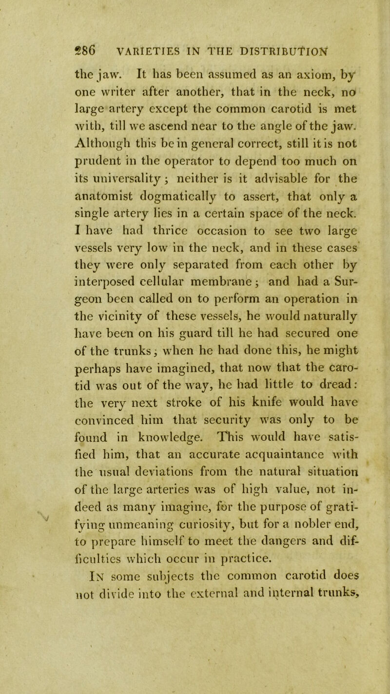 the jaw. It has been assumed as an axiom, by one writer after another, that in the neck, no large artery except the common carotid is met with, till we ascend near to the angle of the jaw. Although this be in general correct, still it is not prudent in the operator to depend too much on its univ^ersality; neither is it advisable for the anatomist dogmatically to assert, that only a single artery lies in a certain space of the neck. I have had thrice occasion to see two large vessels very low in the neck, and in these cases they were only separated from each other by interposed cellular membrane; and had a Sur- geon been called on to perform an operation in the vicinity of these vessels, he would naturally have been on his guard till he had secured one of the trunks; when he had done this, he might perhaps have imagined, that now that the caro- tid was out of the way, he had little to dread: the very next stroke of his knife would have convinced him that security was only to be found in knowledge. This would have satis- fied him, that an accurate acquaintance with the usual deviations from the natural situation of the large arteries was of high value, not in- deed as many imagine, for the purpose of grati- fving unmeaning curiosity, but for a nobler end, to prepare himself to meet the dangers and dif- ficulties which occur in practice. In some subjects the common carotid does not divide into the external and internal trunks.
