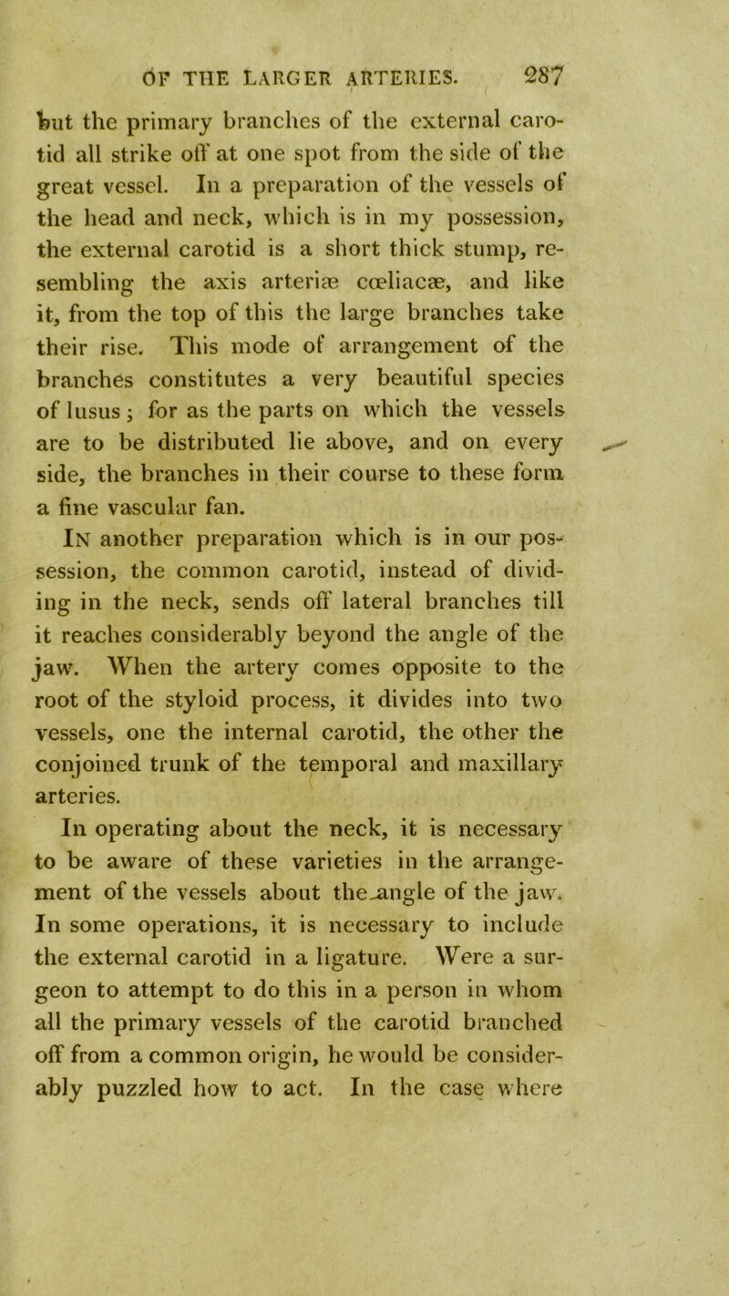 I Ifjiit the primary branches of the external caro- tid all strike off at one spot from the side of the great vessel. In a preparation of the vessels of the head and neck, which is in my possession, the external carotid is a short thick stump, re- sembling the axis arteriae cceliacae, and like it, from the top of this the large branches take their rise. This mode of arrangement of the branches constitutes a very beautiful species of lusus; for as the parts on which the vessels are to be distributed lie above, and on every side, the branches in their course to these form a fine vascular fan. In another preparation which is in our pos- session, the common carotid, instead of divid- ing in the neck, sends off lateral branches till it reaches considerably beyond the angle of the jaw. When the artery comes opposite to the root of the styloid process, it divides into two vessels, one the internal carotid, the other the conjoined trunk of the temporal and maxillary arteries. In operating about the neck, it is necessary to be aware of these varieties in the arrange- ment of the vessels about the^ngle of the jaw. In some operations, it is necessary to include the external carotid in a ligature. Were a sur- geon to attempt to do this in a person in whom all the primary vessels of the carotid branched off from a common origin, he would be consider- ably puzzled how to act. In the case where
