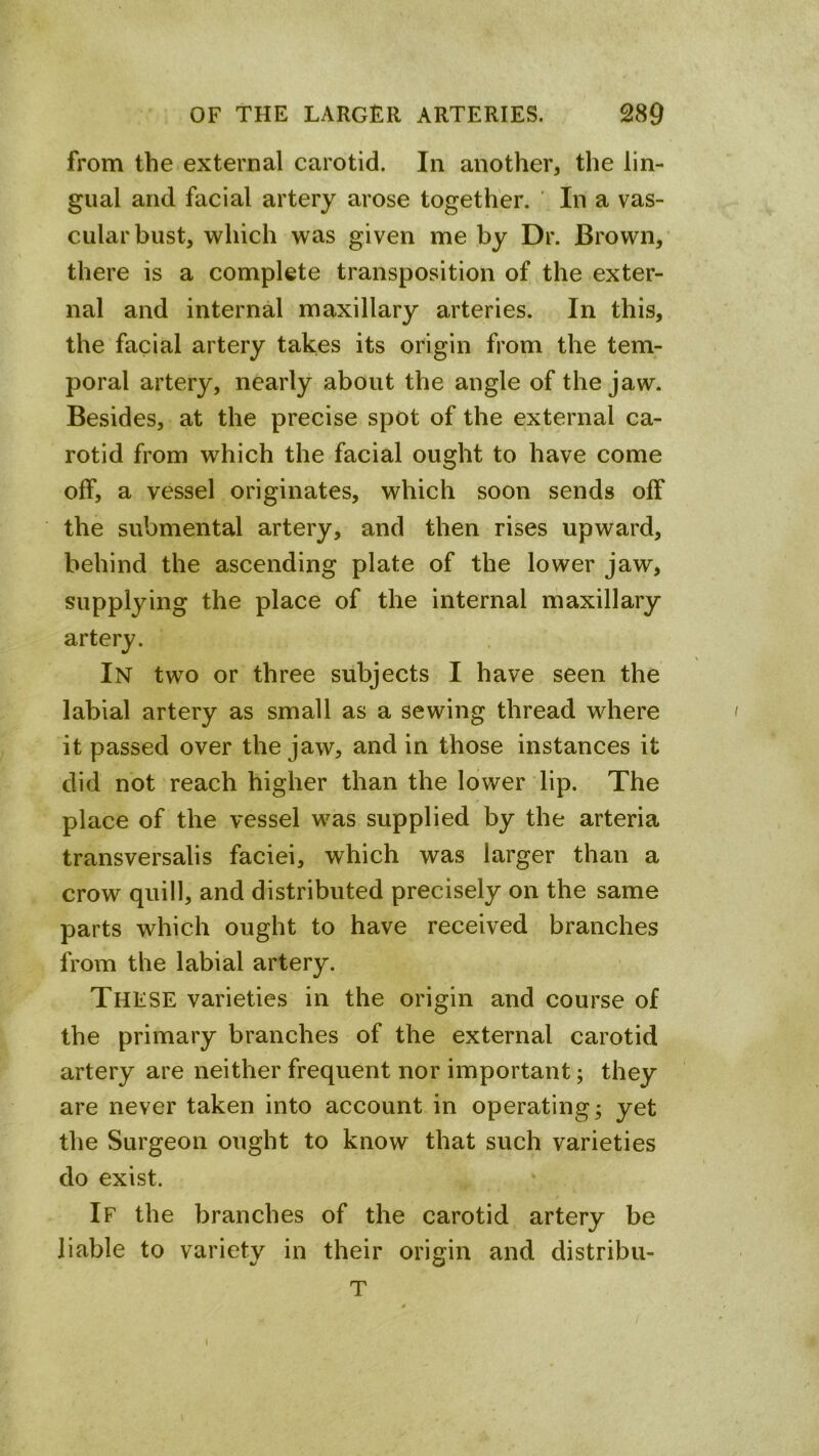 from the external carotid. In another, the lin- gual and facial artery arose together. ' In a vas- cular bust, which was given me by Dr. Brown, there is a complete transposition of the exter- nal and internal maxillary arteries. In this, the facial artery takes its origin from the tem- poral artery, nearly about the angle of the jaw. Besides, at the precise spot of the external ca- rotid from which the facial ought to have come off, a vessel originates, which soon sends off the submental artery, and then rises upward, behind the ascending plate of the lower jaw, supplying the place of the internal maxillary artery. In two or three subjects I have seen the labial artery as small as a sewing thread where it passed over the jaw, and in those instances it did not reach higher than the lower lip. The place of the vessel was supplied by the arteria transversalis faciei, which was larger than a crow quill, and distributed precisely on the same parts which ought to have received branches from the labial artery. These varieties in the origin and course of the primary branches of the external carotid artery are neither frequent nor important; they are never taken into account in operating; yet the Surgeon ought to know that such varieties do exist. If the branches of the carotid artery be liable to variety in their origin and distribu- T
