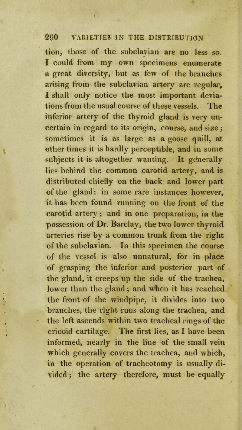 ^90 VAUIETIES IN THE DISTRIBUTION tion, those of the subclavian are no less so. I could from my own specimens enumerate a great diversity, but as few of the branches arising from the subclavian artery are regular, I shall only notice the most important devia- tions from the usual course of these vessels. The inferior artery of the thyroid gland is very un- certain in regard to its origin, course, and size; sometimes it is as large as a goose quill, at other times it is hardly perceptible, and in some subjects it is altogether wanting. It generally lies behind the common carotid artery, and is distributed chiefly on the back and lower part of the gland: in some rare instances however, it has been found running on the front of the carotid artery ; and in one preparation, in the possession of Dr. Barclay, the two lower thyroid arteries rise by a common trunk from the right of the subclavian. In this specimen the course of the vessel is also unnatural, for in place of grasping the inferior and posterior part of the gland, it creeps up the side of the trachea, lower than the gland; and when it has reached the front of the windpipe, it divides into two branches, the right runs along the trachea, and ' the left ascends within two tracheal rings of the cricoid cartilage. The first lies, as I have been informed, nearly in the line of the small vein which generally covers the trachea, and which, in the operation of tracheotomy is usually di- vided } the artery therefore, must be equally