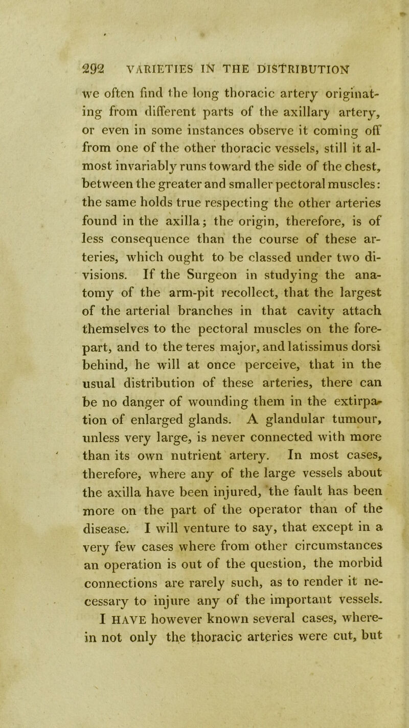 we often find the long thoracic artery originat- ing from different parts of the axillar}/ artery, or even in some instances observe it coming off from one of the other thoracic vessels, still it al- most invariably runs toward the side of the chest, between the greater and smaller pectoral muscles: the same holds true respecting the other arteries found in the axilla; the origin, therefore, is of less consequence than the course of these ar- teries, which ought to be classed under two di- visions. If the Surgeon in studying the ana- tomy of the arm-pit recollect, that the largest of the arterial branches in that cavitv attach c/ themselves to the pectoral muscles on the fore- part, and to the teres major, and latissimus dorsi behind, he will at once perceive, that in the usual distribution of these arteries, there can be no danger of wounding them in the extirpa^- tion of enlarged glands. A glandular tumour, unless very large, is never connected with more than its own nutrient artery. In most cases, therefore, where any of the large vessels about the axilla have been injured, the fault has been more on the part of the operator than of the disease. I will venture to say, that except in a very few cases where from other circumstances an operation is out of the question, the morbid connections are rarely such, as to render it ne- cessary to injure any of the important vessels. I HAVE however known several cases, where- in not only the thoracic arteries were cut, but