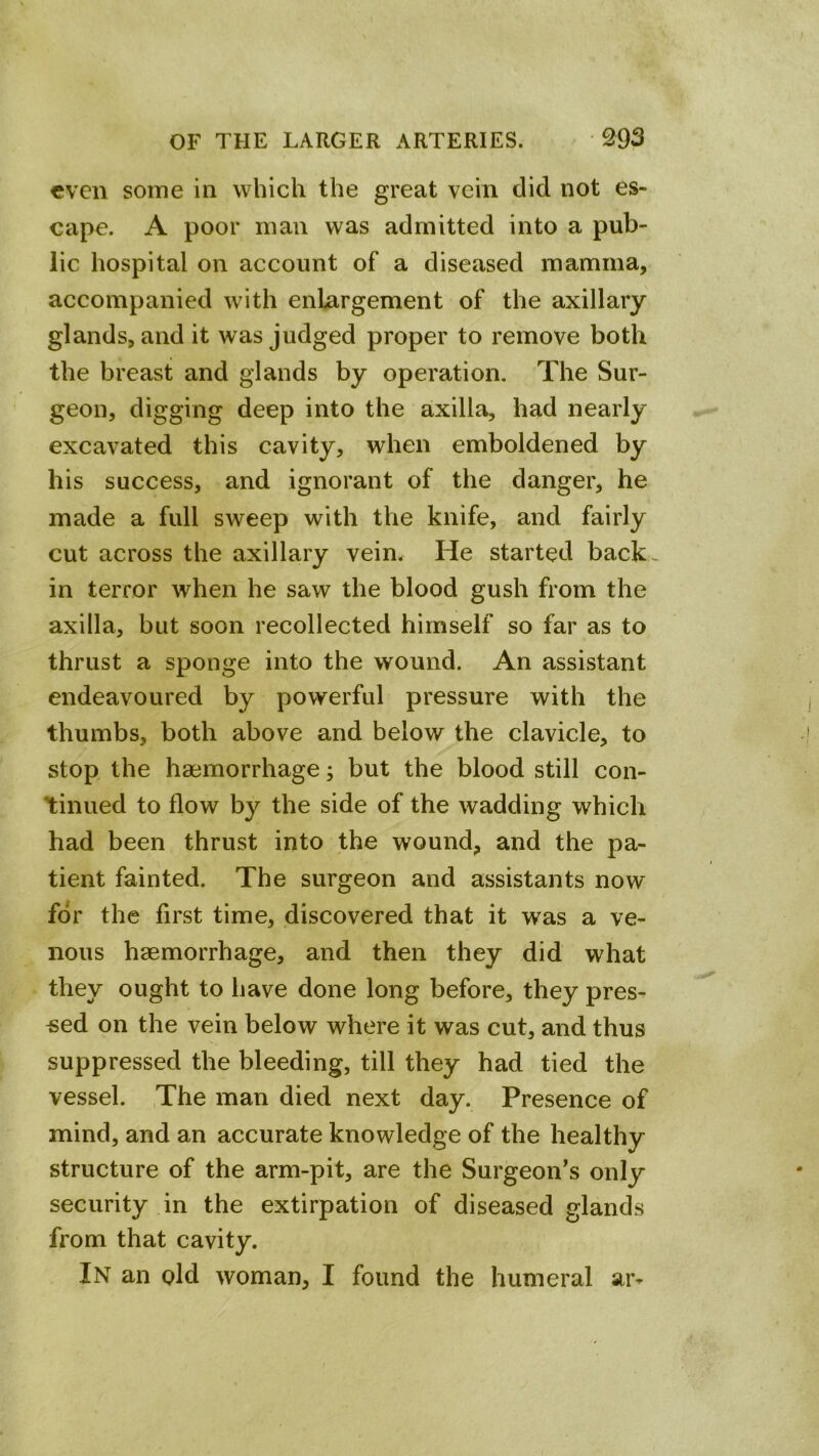 even some in which the great vein did not es- cape. A poor man was admitted into a pub- lic hospital on account of a diseased mamma, accompanied with enlargement of the axillary glands, and it was judged proper to remove both the breast and glands by operation. The Sur- geon, digging deep into the axilla, had nearly excavated this cavity, when emboldened by his success, and ignorant of the danger, he made a full sweep with the knife, and fairly cut across the axillary veim He started back-^ in terror when he saw the blood gush from the axilla, but soon recollected himself so far as to thrust a sponge into the wound. An assistant endeavoured by powerful pressure with the thumbs, both above and below the clavicle, to stop the haemorrhage; but the blood still con- tinued to flow by the side of the wadding which had been thrust into the wound, and the pa- tient fainted. The surgeon and assistants now for the first time, discovered that it was a ve- nous haemorrhage, and then they did what they ought to have done long before, they pres- sed on the vein below where it was cut, and thus suppressed the bleeding, till they had tied the vessel. The man died next day. Presence of mind, and an accurate knowledge of the healthy structure of the arm-pit, are the Surgeon’s only security in the extirpation of diseased glands from that cavity. In an old woman, I found the humeral ar-