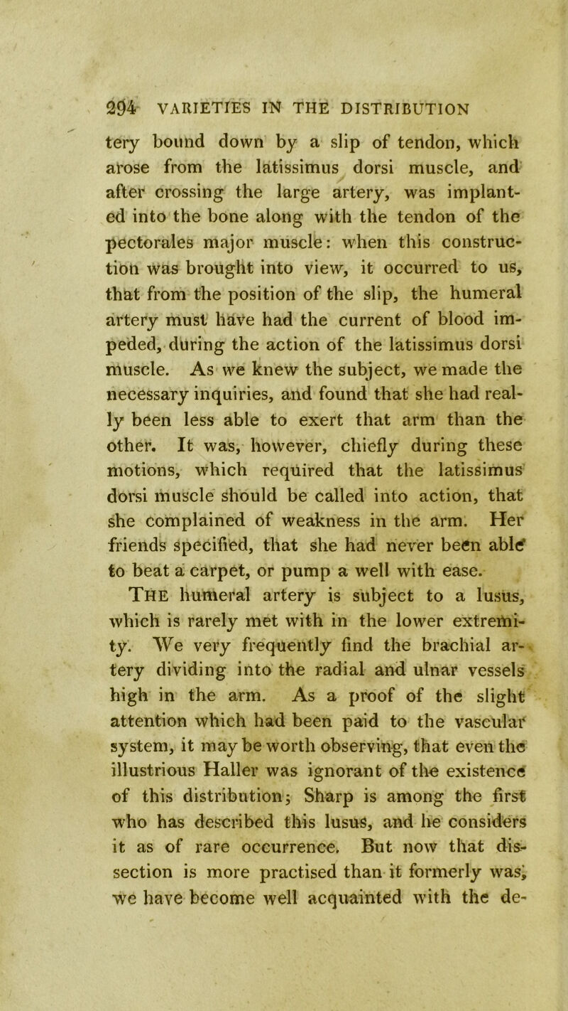 tery bound down by a slip of tendon, which arose from the latissimus dorsi muscle, and after crossing the large artery, was implant- ed into the bone along with the tendon of the pectorales major muscle: when this construc- tion was brought into view, it occurred to us, that from the position of the slip, the humeral artery must have had the current of blood im- peded, during the action of the latissimus dorsi muscle. As we knew the subject, we made the necessary inquiries, and found that she had real- ly been less able to exert that arm than the other. It was, however, chiefly during these motions, which required that the latissimus dorsi muscle should be called into action, that she complained of weakness in the arm. Her friends specified, that she had never been abltf to beat a carpet, or pump a well with ease. The humeral artery is subject to a lusiis, which is rarely met with in the lower extremi- ty. We very frequently find the brachial ar- tery dividing into the radial and ulnar vessels high in the arm. As a proof of the slight attention which had been paid to the vascular system, it maybe worth observing, that even the illustrious Haller was ignorant of the existence of this distribution; Sharp is among the first who has described this lusus, and lie considers it as of rare occurrence. But now that dis- section is more practised than it formerly wasi yve have become well acquainted with the de-