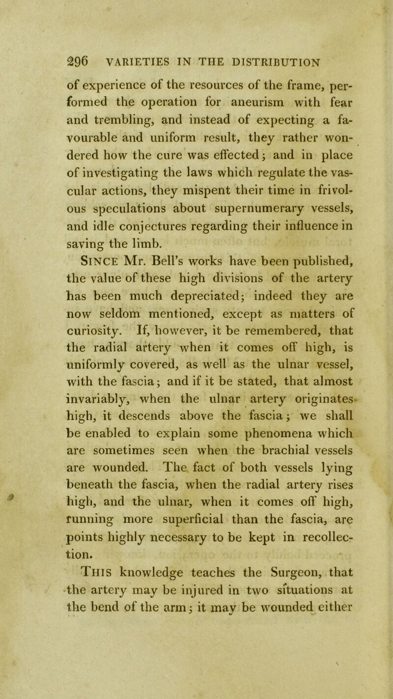 of experience of the resources of the frame, per- formed the operation for aneurism with fear and trembling, and instead of expecting a fa- vourable and uniform result, they rather won- dered how the cure was effected; and in place of investigating the laws which regulate the vas- cular actions, they mispent their time in frivol- ous speculations about supernumerary vessels, and idle conjectures regarding their influence in saving the limb. Since Mr. Bell’s works have been published, the value of these high divisions of the artery has been much depreciated; indeed they are now seldom mentioned, except as matters of curiosity. If, however, it be remembered, that the radial artery when it comes off high, is uniformly covered, as well as the ulnar vessel, with the fascia; and if it be stated, that almost invariably, when the ulnar artery originates* high, it descends above the fascia; we shall be enabled to explain some phenomena which are sometimes seen when the brachial vessels are wounded. The fact of both vessels lying beneath the fascia, when the radial artery rises high, and the ulnar, when it comes off high, running more superficial than the fascia, are points highly necessary to be kept in recollec- tion. This knowledge teaches the Surgeon, that •the artery may be injured in two situations at the bend of the arm; it may be wounded either
