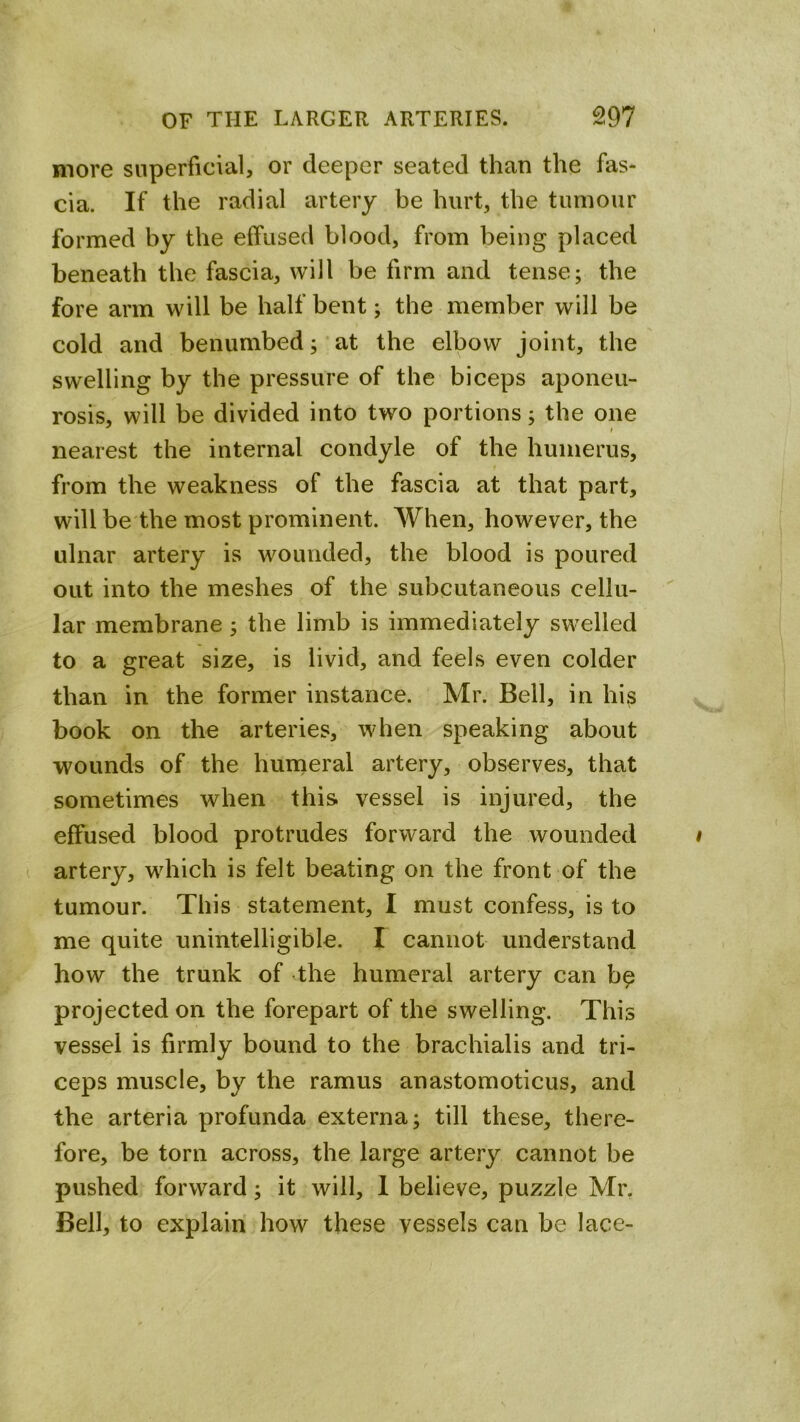 more superficial, or deeper seated than the fas- cia. If the radial artery be hurt, the tumour formed by the effused blood, from being placed beneath the fascia, will be firm and tense; the fore arm will be half bent; the member will be cold and benumbed; at the elbow joint, the swelling by the pressure of the biceps aponeu- rosis, will be divided into two portions; the one nearest the internal condyle of the humerus, from the weakness of the fascia at that part, will be the most prominent. When, however, the ulnar artery is wounded, the blood is poured out into the meshes of the subcutaneous cellu- lar membrane; the limb is immediately swelled to a great size, is livid, and feels even colder than in the former instance. Mr. Bell, in his book on the arteries, when speaking about wounds of the liuineral artery, observes, that sometimes when this vessel is injured, the effused blood protrudes forward the wounded artery, which is felt beating on the front of the tumour. This statement, I must confess, is to me quite unintelligible. I cannot understand how the trunk of the humeral artery can b^ projected on the forepart of the swelling. This vessel is firmly bound to the brachialis and tri- ceps muscle, by the ramus anastomoticus, and the arteria profunda externa; till these, there- fore, be torn across, the large artery cannot be pushed forward; it will, 1 believe, puzzle Mr, Bell, to explain how these vessels can be lace-