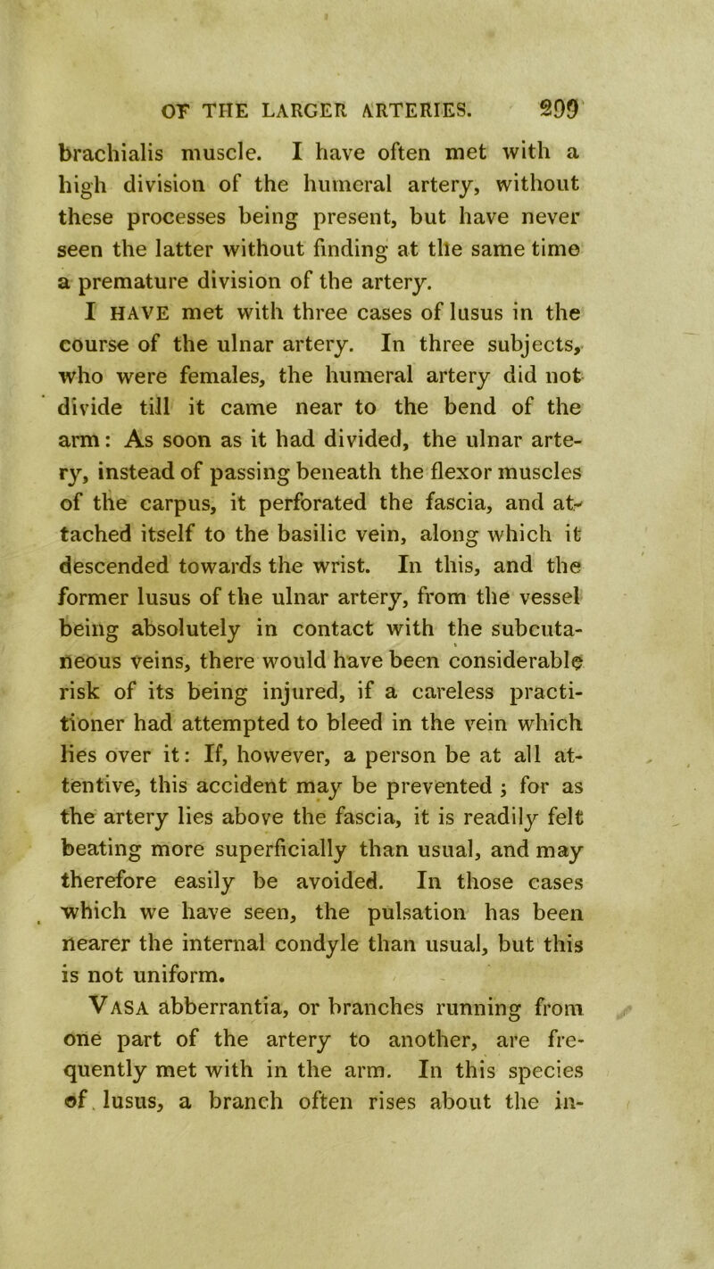 brachialis muscle. I have often met with a high division of the humeral artery, without these processes being present, but have never seen the latter without finding at tile same time a premature division of the artery. I HAVE met with three cases of lusus in the course of the ulnar artery. In three subjects, who were females, the humeral artery did not divide till it came near to the bend of the arm: As soon as it had divided, the ulnar arte- ry, instead of passing beneath the flexor muscles of the carpus, it perforated the fascia, and aty tached itself to the basilic vein, along which it descended towards the wrist. In this, and the former lusus of the ulnar artery, from the vessel being absolutely in contact with the subcuta- neous veins, there would have been considerable risk of its being injured, if a careless practi- tioner had attempted to bleed in the vein which lies over it: If, however, a person be at all at- tentive, this accident may be prevented ; for as the artery lies above the fascia, it is readily felt beating more superficially than usual, and may therefore easily be avoided. In those cases which we have seen, the pulsation has been nearer the internal condyle than usual, but'this is not uniform. Vasa abberrantia, or branches running from one part of the artery to another, are fre- quently met with in the arm. In this species of. lusus, a branch often rises about the in-